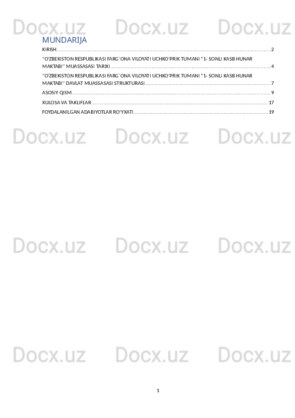 MUNDARIJA
KIRISH .......................................................................................................................................................... 2
"O'ZBEKISTON RESPUBLIKASI FARG`ONA VILOYATI UCHKO`PRIK TUMANI “1- SONLI KASB HUNAR 
MAKTABI" MUASSASASI TARIXI .................................................................................................................... 4
"O'ZBEKISTON RESPUBLIKASI FARG`ONA VILOYATI UCHKO`PRIK TUMANI “1- SONLI KASB HUNAR 
MAKTABI" DAVLAT MUASSASASI STRUKTURASI ........................................................................................... 7
ASOSIY QISM ............................................................................................................................................... 9
XULOSA VA TAKLIFLAR ............................................................................................................................... 17
FOYDALANILGAN ADABIYOTLAR RO‘YXATI ................................................................................................. 19
1 
