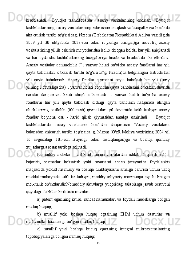 hisoblanadi.     Byudjet   tashkilotlarda     asosiy   vositalarining   eskirishi   “Byudjet
tashkilotlarining asosiy vositalarining eskirishini aniqlash va buxgalteriya hisobida
aks ettirish tartibi to'g'risidagi Nizom (O'zbekiston Respublikasi Adliya vazirligida
2009   yil   30   oktyabrda   2028-son   bilan   ro'yxatga   olingan)ga   muvofiq   asosiy
vositalarining yillik eskirish me'yorlaridan kelib chiqqan holda, har yili aniqlanadi
va   har   oyda   shu   tashkilotlarning   buxgalteriya   hisobi   va   hisobotida   aks   ettiriladi.
Asosiy   vositalar   qonunchilik   (“1   yanvar   holati   bo'yicha   asosiy   fondlarni   har   yili
qayta   baholashni   o'tkazish   tartibi   to'g'risida”gi   Nizom)da   belgilangan   tartibda   har
yili   qayta   baholanadi.   Asosiy   fondlar   qiymatini   qayta   baholash   har   yili   (joriy
yilning 1 fevraligacha) 1 yanvar holati bo'yicha qayta baholashni o'tkazish davrida
narxlar   darajasidan   kelib   chiqib   o'tkaziladi.   1   yanvar   holati   bo'yicha   asosiy
fondlarni   har   yili   qayta   baholash   oldingi   qayta   baholash   natijasida   olingan
ob'ektlarning   dastlabki   (tiklanish)   qiymatidan,   yil   davomida   kelib   tushgan   asosiy
fondlar   bo'yicha   esa   -   harid   qilish   qiymatidan   amalga   oshiriladi.       Byudjet
tashkilotlarida   asosiy   vositalarni   hisobdan   chiqarilishi   “Asosiy   vositalarni
balansdan  chiqarish  tartibi   to'g'risida”gi   Nizom   (O'zR  Moliya  vazirining  2004 yil
16   avgustdagi   101-son   Buyrug'i   bilan   tasdiqlangan)ga   va   boshqa   qonuniy
xujjatlarga asosan tartibga solinadi. 
Nomoddiy   aktivlar   -   tashkilot   tomonidan   ulardan   ishlab   chiqarish,   ishlar
bajarish,   xizmatlar   ko'rsatish   yoki   tovarlarni   sotish   jarayonida   foydalanish
maqsadida yoxud ma'muriy va boshqa funktsiyalarni amalga oshirish uchun uzoq
muddat   mobaynida   tutib   turiladigan,   moddiy-ashyoviy   mazmunga   ega   bo'lmagan
mol-mulk   ob'ektlaridir.Nomoddiy   aktivlarga   yuqoridagi   talablarga   javob   beruvchi
quyidagi ob'ektlar kiritilishi mumkin:  
a)  patent   egasining  ixtiro,  sanoat   namunalari  va  foydali  modellarga  bo'lgan
mutlaq huquqi; 
  b)   muallif   yoki   boshqa   huquq   egasining   EHM   uchun   dasturlar   va
ma'lumotlar bazalariga bo'lgan mutlaq huquqi;
c)   muallif   yoki   boshqa   huquq   egasining   integral   mikrosxemalarning
topologiyalariga bo'lgan mutloq huquqi;   
11 