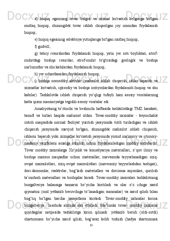 d)   huquq   egasining   tovar   belgisi   va   xizmat   ko'rsatish   belgisiga   bo'lgan
mutlaq   huquqi,   shuningdek   tovar   ishlab   chiqarilgan   joy   nomidan   foydalanish
huquqi;   
e) huquq egasining selektsiya yutuqlariga bo'lgan mutlaq huquqi;  
f) gudvill;
g)   tabiiy   resurslardan   foydalanish   huquqi,   ya'ni   yer   osti   boyliklari,   atrof-
muhitdagi   boshqa   resurslar,   atrof-muhit   to'g'risidagi   geologik   va   boshqa
ma'lumotlar va shu kabilardan foydalanish huquqi;  
h) yer uchastkasidan foydalanish huquqi; 
i)   boshqa   nomoddiy   aktivlar   (mahsulot   ishlab   chiqarish,   ishlar   bajarish   va
xizmatlar ko'rsatish, iqtisodiy va boshqa imtiyozlardan foydalanish huquqi va shu
kabilar).   Tashkilotda   ishlab   chiqarish   yo‘qligi   tufayli   ham   asosiy   vositalarning
katta qismi mamuriyatga tegishli asosiy vositalar edi. 
Amaliyotning to‘rtinchi   va beshinchi  haftasida  tashkilotdagi  TMZ   harakati,
tasnifi   va   turlari   haqida   malumot   oldim.   Tovar-moddiy   zaxiralar   -   keyinchalik
sotish   maqsadida   normal   faoliyat   yuritish   jarayonida   tutib   turiladigan   va   ishlab
chiqarish   jarayonida   mavjud   bo'lgan,   shuningdek   mahsulot   ishlab   chiqarish,
ishlarni bajarish yoki xizmatlar ko'rsatish jarayonida yoxud ma'muriy va ijtimoiy-
madaniy   vazifalarni   amalga   oshirish   uchun   foydalaniladigan   moddiy   aktivlardir.
Tovar   moddiy   zaxiralarga   Xo‘jalik   va   konselyariya   materiallari,   o‘quv   ilmiy   va
boshqa   maxsus   maqsadlar   uchun   materiallar,   mavsumda   tayyorlanadigan   oziq-
ovqat   maxsulotlari,   oziq-ovqat   maxsulotlari   (mavsumiy   tayyorlashdan   tashqari),
dori-darmonlar,   reaktivlar,   bog‘lash   materiallari   va   dorixona   anjomlari,   qurilish
ta’mirlash   materiallari   va   boshqalar   kiradi.  Tovar-moddiy   zaxiralari   tashkilotning
buxgalteriya   balansiga   tannarxi   bo‘yicha   kiritiladi   va   ular   o‘z   ichiga   xarid
qiymatini   (mol   yetkazib   beruvchiga   to‘lanadigan   summalar)   va   xarid   qilish   bilan
bog‘liq   bo‘lgan   barcha   xarajatlarni   kiritadi.   Tovar-moddiy   zahiralar   kirimi
buxgalteriya     hisobida   alohida   aks   ettriladi.   Ma’lumki   tovar-   moddiy   zaxiralar
quyidagilar   natijasida   tashkilotga   kirim   qilinadi:   yetkazib   berish   (oldi-sotdi)
shartnomasi   bo‘yicha   xarid   qilish;   beg‘araz   kelib   tushish   (hadya   shartnomasi
12 