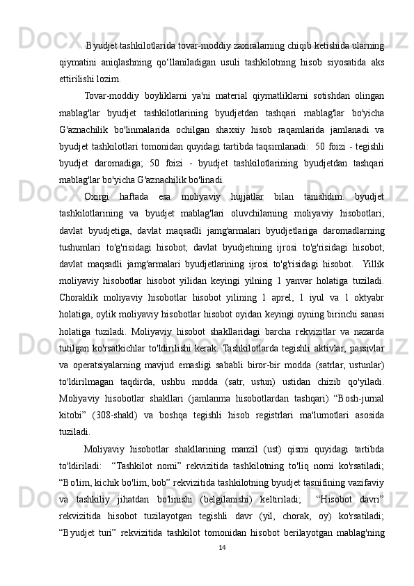  Byudjet tashkilotlarida tovar-moddiy zaxiralarning chiqib ketishida ularning
qiymatini   aniqlashning   qo‘llaniladigan   usuli   tashkilotning   hisob   siyosatida   aks
ettirilishi lozim.
Tovar-moddiy   boyliklarni   ya'ni   material   qiymatliklarni   sotishdan   olingan
mablag'lar   byudjet   tashkilotlarining   byudjetdan   tashqari   mablag'lar   bo'yicha
G'aznachilik   bo'linmalarida   ochilgan   shaxsiy   hisob   raqamlarida   jamlanadi   va
byudjet tashkilotlari tomonidan quyidagi tartibda taqsimlanadi:   50 foizi - tegishli
byudjet   daromadiga;   50   foizi   -   byudjet   tashkilotlarining   byudjetdan   tashqari
mablag'lar bo'yicha G'aznachilik bo'linadi.
Oxirgi   haftada   esa   moliyaviy   hujjatlar   bilan   tanishdim.   byudjet
tashkilotlarining   va   byudjet   mablag'lari   oluvchilarning   moliyaviy   hisobotlari;
davlat   byudjetiga,   davlat   maqsadli   jamg'armalari   byudjetlariga   daromadlarning
tushumlari   to'g'risidagi   hisobot;   davlat   byudjetining   ijrosi   to'g'risidagi   hisobot;
davlat   maqsadli   jamg'armalari   byudjetlarining   ijrosi   to'g'risidagi   hisobot.     Yillik
moliyaviy   hisobotlar   hisobot   yilidan   keyingi   yilning   1   yanvar   holatiga   tuziladi.
Choraklik   moliyaviy   hisobotlar   hisobot   yilining   1   aprel,   1   iyul   va   1   oktyabr
holatiga, oylik moliyaviy hisobotlar hisobot oyidan keyingi oyning birinchi sanasi
holatiga   tuziladi.   Moliyaviy   hisobot   shakllaridagi   barcha   rekvizitlar   va   nazarda
tutilgan   ko'rsatkichlar   to'ldirilishi   kerak.  Tashkilotlarda   tegishli   aktivlar,   passivlar
va   operatsiyalarning   mavjud   emasligi   sababli   biror-bir   modda   (satrlar,   ustunlar)
to'ldirilmagan   taqdirda,   ushbu   modda   (satr,   ustun)   ustidan   chizib   qo'yiladi.
Moliyaviy   hisobotlar   shakllari   (jamlanma   hisobotlardan   tashqari)   “Bosh-jurnal
kitobi”   (308-shakl)   va   boshqa   tegishli   hisob   registrlari   ma'lumotlari   asosida
tuziladi. 
Moliyaviy   hisobotlar   shakllarining   manzil   (ust)   qismi   quyidagi   tartibda
to'ldiriladi:     “Tashkilot   nomi”   rekvizitida   tashkilotning   to'liq   nomi   ko'rsatiladi;
“Bo'lim, kichik bo'lim, bob” rekvizitida tashkilotning byudjet tasnifining vazifaviy
va   tashkiliy   jihatdan   bo'linishi   (belgilanishi)   keltiriladi;     “Hisobot   davri”
rekvizitida   hisobot   tuzilayotgan   tegishli   davr   (yil,   chorak,   oy)   ko'rsatiladi;
“Byudjet   turi”   rekvizitida   tashkilot   tomonidan   hisobot   berilayotgan   mablag'ning
14 