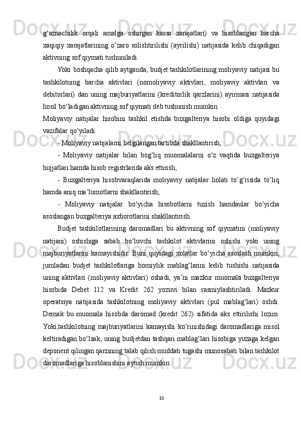 g‘aznachilik   orqali   amalga   oshirgan   kassa   xarajatlari)   va   hisoblangan   barcha
xaqiqiy   xarajatlarining   o‘zaro   solishtirilishi   (ayrilishi)   natijasida   kelib   chiqadigan
aktivning sof qiymati tushuniladi.
Yoki boshqacha qilib aytganda, budjet tashkilotlarining moliyaviy natijasi bu
tashkilotning   barcha   aktivlari   (nomoliyaviy   aktivlari,   moliyaviy   aktivlari   va
debitorlari)   dan   uning   majburiyatlarini   (kreditorlik   qarzlarini)   ayirmasi   natijasida
hosil bo‘ladigan aktivning sof qiymati deb tushunish mumkin
Moliyaviy   natijalar   hisobini   tashkil   etishda   buxgalteriya   hisobi   oldiga   quyidagi
vazifalar qo‘yiladi:
- Moliyaviy natijalarni belgilangan tartibda shakllantirish;
-   Moliyaviy   natijalar   bilan   bog‘liq   muomalalarni   o‘z   vaqtida   buxgalteriya
hujjatlari hamda hisob registrlarida aks ettirish;
-   Buxgalteriya   hisobvaraqlarida   moliyaviy   natijalar   holati   to‘g‘risida   to‘liq
hamda aniq ma’lumotlarni shakllantirish;
-   Moliyaviy   natijalar   bo‘yicha   hisobotlarni   tuzish   hamdaular   bo‘yicha
asoslangan buxgalteriya axborotlarini shakllantirish.
Budjet   tashkilotlarining   daromadlari   bu   aktivning   sof   qiymatini   (moliyaviy
natijani)   oshishiga   sabab   bo‘luvchi   tashkilot   aktivlarini   oshishi   yoki   uning
majburiyatlarini   kamayishidir.   Buni   quyidagi   xolatlar   bo‘yicha   asoslash   mumkin,
jumladan   budjet   tashkilotlariga   homiylik   mablag‘larini   kelib   tushishi   natijasida
uning   aktivlari   (moliyaviy   aktivlari)   oshadi,   ya’ni   mazkur   muomala   buxgalteriya
hisobida   Debet   112   va   Kredit   262   yozuvi   bilan   rasmiylashtiriladi.   Mazkur
operatsiya   natijasida   tashkilotning   moliyaviy   aktivlari   (pul   mablag‘lari)   oshdi.
Demak   bu   muomala   hisobda   daromad   (kredit   262)   sifatida   aks   ettirilishi   lozim.
Yoki,tashkilotning   majburiyatlarini   kamayishi   ko‘rinishidagi   daromadlariga   misol
keltiradigan bo‘lsak, uning budjetdan tashqari mablag‘lari hisobiga yuzaga kelgan
deponent qilingan qarzining talab qilish muddati tugashi munosabati bilan tashkilot
daromadlariga hisoblanishini aytish mumkin. 
16 