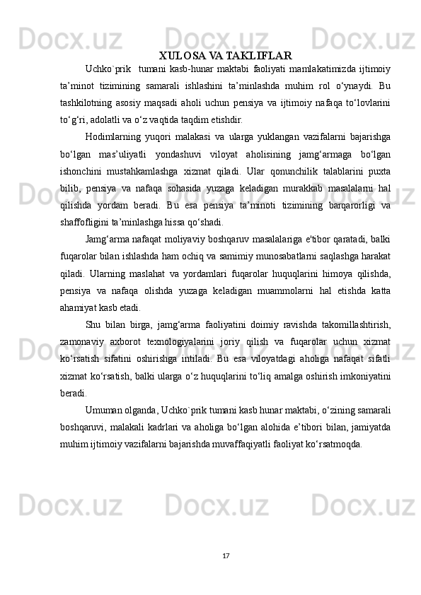 XULOSA VA TAKLIFLAR
Uchko`prik     tumani   kasb-hunar   maktabi   faoliyati   mamlakatimizda   ijtimoiy
ta’minot   tizimining   samarali   ishlashini   ta’minlashda   muhim   rol   o‘ynaydi.   Bu
tashkilotning   asosiy   maqsadi   aholi   uchun   pensiya   va   ijtimoiy   nafaqa   to‘lovlarini
to‘g‘ri, adolatli va o‘z vaqtida taqdim etishdir. 
Hodimlarning   yuqori   malakasi   va   ularga   yuklangan   vazifalarni   bajarishga
bo‘lgan   mas’uliyatli   yondashuvi   viloyat   aholisining   jamg‘armaga   bo‘lgan
ishonchini   mustahkamlashga   xizmat   qiladi.   Ular   qonunchilik   talablarini   puxta
bilib,   pensiya   va   nafaqa   sohasida   yuzaga   keladigan   murakkab   masalalarni   hal
qilishda   yordam   beradi.   Bu   esa   pensiya   ta’minoti   tizimining   barqarorligi   va
shaffofligini ta’minlashga hissa qo‘shadi.
Jamg‘arma nafaqat moliyaviy boshqaruv masalalariga e'tibor qaratadi, balki
fuqarolar bilan ishlashda ham ochiq va samimiy munosabatlarni saqlashga harakat
qiladi.   Ularning   maslahat   va   yordamlari   fuqarolar   huquqlarini   himoya   qilishda,
pensiya   va   nafaqa   olishda   yuzaga   keladigan   muammolarni   hal   etishda   katta
ahamiyat kasb etadi.
Shu   bilan   birga,   jamg‘arma   faoliyatini   doimiy   ravishda   takomillashtirish,
zamonaviy   axborot   texnologiyalarini   joriy   qilish   va   fuqarolar   uchun   xizmat
ko‘rsatish   sifatini   oshirishga   intiladi.   Bu   esa   viloyatdagi   aholiga   nafaqat   sifatli
xizmat ko‘rsatish, balki ularga o‘z huquqlarini to‘liq amalga oshirish imkoniyatini
beradi.
Umuman olganda, Uchko`prik tumani kasb hunar maktabi, o‘zining samarali
boshqaruvi, malakali  kadrlari  va  aholiga bo‘lgan alohida  e’tibori  bilan, jamiyatda
muhim ijtimoiy vazifalarni bajarishda muvaffaqiyatli faoliyat ko‘rsatmoqda.
17 