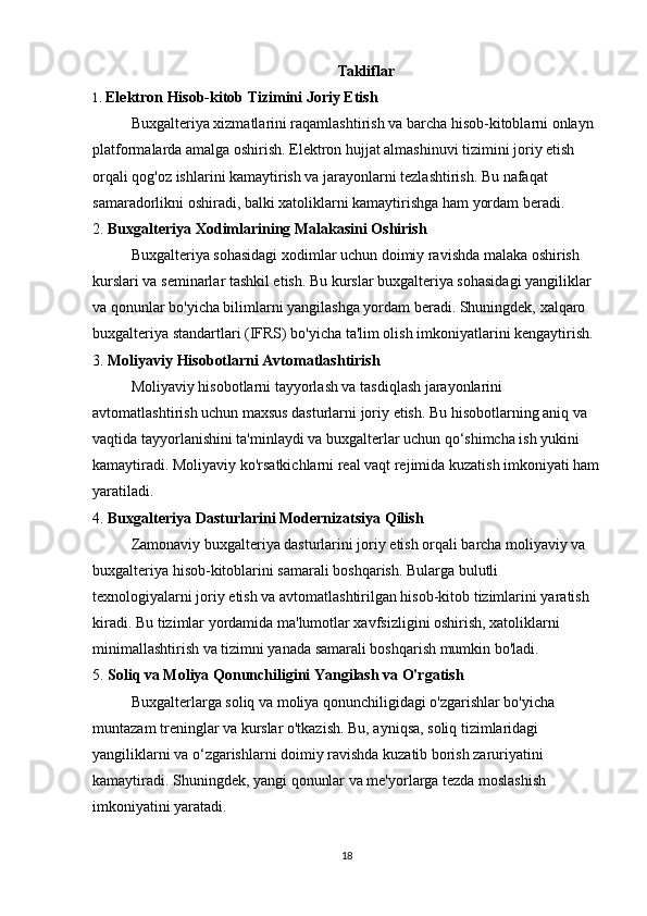 Takliflar
1.  Elektron Hisob-kitob Tizimini Joriy Etish
Buxgalteriya xizmatlarini raqamlashtirish va barcha hisob-kitoblarni onlayn 
platformalarda amalga oshirish. Elektron hujjat almashinuvi tizimini joriy etish 
orqali qog'oz ishlarini kamaytirish va jarayonlarni tezlashtirish. Bu nafaqat 
samaradorlikni oshiradi, balki xatoliklarni kamaytirishga ham yordam beradi.
2.  Buxgalteriya Xodimlarining Malakasini Oshirish
Buxgalteriya sohasidagi xodimlar uchun doimiy ravishda malaka oshirish 
kurslari va seminarlar tashkil etish. Bu kurslar buxgalteriya sohasidagi yangiliklar 
va qonunlar bo'yicha bilimlarni yangilashga yordam beradi. Shuningdek, xalqaro 
buxgalteriya standartlari (IFRS) bo'yicha ta'lim olish imkoniyatlarini kengaytirish.
3.  Moliyaviy Hisobotlarni Avtomatlashtirish
Moliyaviy hisobotlarni tayyorlash va tasdiqlash jarayonlarini 
avtomatlashtirish uchun maxsus dasturlarni joriy etish. Bu hisobotlarning aniq va 
vaqtida tayyorlanishini ta'minlaydi va buxgalterlar uchun qo‘shimcha ish yukini 
kamaytiradi. Moliyaviy ko'rsatkichlarni real vaqt rejimida kuzatish imkoniyati ham
yaratiladi.
4.  Buxgalteriya Dasturlarini Modernizatsiya Qilish
Zamonaviy buxgalteriya dasturlarini joriy etish orqali barcha moliyaviy va 
buxgalteriya hisob-kitoblarini samarali boshqarish. Bularga bulutli 
texnologiyalarni joriy etish va avtomatlashtirilgan hisob-kitob tizimlarini yaratish 
kiradi. Bu tizimlar yordamida ma'lumotlar xavfsizligini oshirish, xatoliklarni 
minimallashtirish va tizimni yanada samarali boshqarish mumkin bo'ladi.
5.  Soliq va Moliya Qonunchiligini Yangilash va O'rgatish
Buxgalterlarga soliq va moliya qonunchiligidagi o'zgarishlar bo'yicha 
muntazam treninglar va kurslar o'tkazish. Bu, ayniqsa, soliq tizimlaridagi 
yangiliklarni va o‘zgarishlarni doimiy ravishda kuzatib borish zaruriyatini 
kamaytiradi. Shuningdek, yangi qonunlar va me'yorlarga tezda moslashish 
imkoniyatini yaratadi.
18 