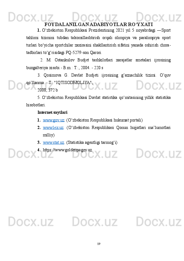 FOYDALANILGAN ADABIYOTLAR RO‘YXATI
1.   O‘zbekiston   Respublikasi   Prezidentining   2021   yil   5   noyabrdagi   ―Sport
tahlimi   tizimini   tubdan   takomillashtirish   orqali   olimpiya   va   paralimpiya   sport
turlari bo‘yicha sportchilar zaxirasini shakllantirish sifatini yanada oshirish chora-
tadbirlari to‘g‘risida gi  PQ-5279-son Qarori.
  2.   M.   Ostankulov   Budjet   tashkilotlari   xarajatlar   smetalari   ijrosining
buxgalteriya xisobi - B.m.: T.:, 2004. - 220 s 
3.   Qosimova   G.   Davlat   Budjeti   ijrosining   g’aznachilik   tizimi.   O’quv
qo’llanma. - T.: "IQTISODMOLIYA",
2008; 372 b
5.   O‘zbekiston   Respublikasi   Davlat   statistika   qo‘mitasining   yillik   statistika
hisobotlari.
Internet saytlari
1. www.gov.uz    . (O‘zbekiston Respublikasi hukumat portali)
2. www.lex.uz    .   (O‘zbekiston   Respublikasi   Qonun   hujjatlari   ma’lumotlari
milliy)
3. www.stat.uz    . (Statistika agentligi tarmog‘i)
4. https://www.goldenpages.uz
19 