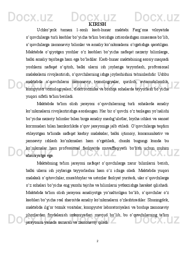 KIRISH
Uchko‘prik   tumani   1-sonli   kasb-hunar   maktabi   Farg‘ona   viloyatida
o‘quvchilarga turli kasblar bo‘yicha ta'lim berishga ixtisoslashgan muassasa bo‘lib,
o‘quvchilarga zamonaviy bilimlar va amaliy ko‘nikmalarni o‘rgatishga qaratilgan.
Maktabda   o‘qiyotgan   yoshlar   o‘z   kasblari   bo‘yicha   nafaqat   nazariy   bilimlarga,
balki amaliy tajribaga ham ega bo‘ladilar. Kasb-hunar maktabining asosiy maqsadi
yoshlarni   nafaqat   o‘qitish,   balki   ularni   ish   joylariga   tayyorlash,   professional
malakalarni rivojlantirish, o‘quvchilarning ishga joylashishini ta'minlashdir. Ushbu
maktabda   o‘quvchilarni   zamonaviy   texnologiyalar,   qurilish,   avtomobilsozlik,
kompyuter texnologiyalari, elektrotexnika va boshqa sohalarda tayyorlash bo‘yicha
yuqori sifatli ta'lim beriladi.
Maktabda   ta'lim   olish   jarayoni   o‘quvchilarning   turli   sohalarda   amaliy
ko‘nikmalarni rivojlantirishga asoslangan. Har bir o‘quvchi o‘z tanlagan yo‘nalishi
bo‘yicha nazariy bilimlar bilan birga amaliy mashg‘ulotlar, loyiha ishlari va sanoat
korxonalari bilan hamkorlikda o‘quv jarayoniga jalb etiladi. O‘quvchilarga taqdim
etilayotgan   ta'limda   nafaqat   kasbiy   malakalar,   balki   ijtimoiy,   kommunikativ   va
jamoaviy   ishlash   ko‘nikmalari   ham   o‘rgatiladi,   chunki   bugungi   kunda   bu
ko‘nikmalar   ham   professional   faoliyatda   muvaffaqiyatli   bo‘lish   uchun   muhim
ahamiyatga ega.
Maktabning   ta'lim   jarayoni   nafaqat   o‘quvchilarga   zarur   bilimlarni   berish,
balki   ularni   ish   joylariga   tayyorlashni   ham   o‘z   ichiga   oladi.   Maktabda   yuqori
malakali o‘qituvchilar, murabbiylar va ustozlar faoliyat yuritadi, ular o‘quvchilarga
o‘z sohalari bo‘yicha eng yaxshi tajriba va bilimlarni yetkazishga harakat qilishadi.
Maktabda   ta'lim   olish   jarayoni   amaliyotga   yo‘naltirilgan   bo‘lib,   o‘quvchilar   o‘z
kasblari bo‘yicha real sharoitda amaliy ko‘nikmalarni o‘zlashtiradilar. Shuningdek,
maktabda ilg‘or texnik vositalar, kompyuter laboratoriyalari va boshqa zamonaviy
jihozlardan   foydalanish   imkoniyatlari   mavjud   bo‘lib,   bu   o‘quvchilarning   ta'lim
jarayonini yanada samarali va zamonaviy qiladi.
2 