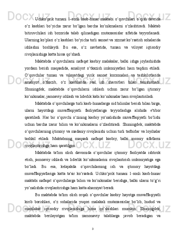 Uchko‘prik   tumani   1-sonli   kasb-hunar   maktabi   o‘quvchilari   o‘qish   davrida
o‘z   kasblari   bo‘yicha   zarur   bo‘lgan   barcha   ko‘nikmalarni   o‘zlashtiradi.   Maktab
bitiruvchilari   ish   bozorida   talab   qilinadigan   mutaxassislar   sifatida   tayyorlanadi.
Ularning ko‘plari o‘z kasblari bo‘yicha turli sanoat va xizmat ko‘rsatish sohalarida
ishlashni   boshlaydi.   Bu   esa,   o‘z   navbatida,   tuman   va   viloyat   iqtisodiy
rivojlanishiga katta hissa qo‘shadi.
Maktabda   o‘quvchilarni   nafaqat   kasbiy   malakalar,   balki   ishga   joylashishda
yordam   berish   maqsadida,   amaliyot   o‘tkazish   imkoniyatlari   ham   taqdim   etiladi.
O‘quvchilar   tuman   va   viloyatdagi   yirik   sanoat   korxonalari   va   tashkilotlarida
amaliyot   o‘tkazib,   o‘z   kasblarida   real   ish   sharoitlari   bilan   tanishishadi.
Shuningdek,   maktabda   o‘quvchilarni   ishlash   uchun   zarur   bo‘lgan   ijtimoiy
ko‘nikmalar, jamoaviy ishlash va liderlik kabi ko‘nikmalar ham rivojlantiriladi.
Maktabda o‘quvchilarga turli kasb-hunarlarga oid bilimlar berish bilan birga,
ularni   hayotdagi   muvaffaqiyatli   faoliyatlariga   tayyorlashga   alohida   e'tibor
qaratiladi.   Har   bir   o‘quvchi   o‘zining   kasbiy   yo‘nalishida   muvaffaqiyatli   bo‘lishi
uchun   barcha   zarur   bilim   va   ko‘nikmalarni   o‘zlashtiradi.   Shuningdek,   maktabda
o‘quvchilarning ijtimoiy va madaniy rivojlanishi uchun turli tadbirlar va loyihalar
tashkil   etiladi.   Maktabning   maqsadi   nafaqat   kasbiy,   balki   insoniy   sifatlarni
rivojlantirishga ham qaratilgan.
Maktabda   ta'lim   olish   davomida   o‘quvchilar   ijtimoiy   faoliyatda   ishtirok
etish,   jamoaviy   ishlash   va   liderlik   ko‘nikmalarini   rivojlantirish   imkoniyatiga   ega
bo‘ladi.   Bu   esa,   kelajakda   o‘quvchilarning   ish   va   ijtimoiy   hayotdagi
muvaffaqiyatlariga   katta   ta'sir   ko‘rsatadi.   Uchko‘prik   tumani   1-sonli   kasb-hunar
maktabi   nafaqat   o‘quvchilarga   bilim   va  ko‘nikmalar   berishga,   balki   ularni   to‘g‘ri
yo‘nalishda rivojlantirishga ham katta ahamiyat beradi.
Bu   maktabda   ta'lim   olish   orqali   o‘quvchilar   kasbiy   hayotga   muvaffaqiyatli
kirib   borishlari,   o‘z   sohalarida   yuqori   malakali   mutaxassislar   bo‘lib,   hudud   va
mamlakat   iqtisodiy   rivojlanishiga   hissa   qo‘shishlari   mumkin.   Shuningdek,
maktabda   berilayotgan   ta'lim   zamonaviy   talablarga   javob   beradigan   va
3 