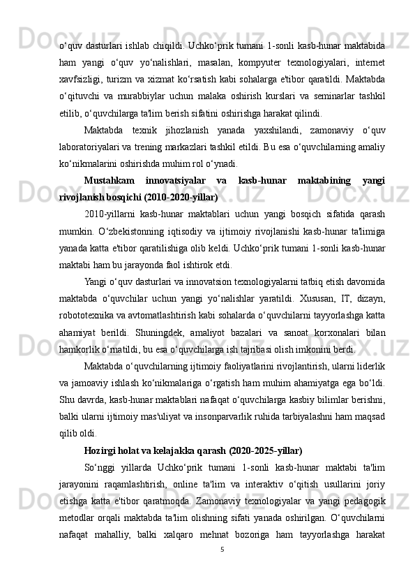 o‘quv  dasturlari  ishlab  chiqildi. Uchko‘prik tumani   1-sonli  kasb-hunar   maktabida
ham   yangi   o‘quv   yo‘nalishlari,   masalan,   kompyuter   texnologiyalari,   internet
xavfsizligi, turizm  va xizmat  ko‘rsatish kabi sohalarga e'tibor qaratildi. Maktabda
o‘qituvchi   va   murabbiylar   uchun   malaka   oshirish   kurslari   va   seminarlar   tashkil
etilib, o‘quvchilarga ta'lim berish sifatini oshirishga harakat qilindi.
Maktabda   texnik   jihozlanish   yanada   yaxshilandi,   zamonaviy   o‘quv
laboratoriyalari va trening markazlari tashkil etildi. Bu esa o‘quvchilarning amaliy
ko‘nikmalarini oshirishda muhim rol o‘ynadi.
Mustahkam   innovatsiyalar   va   kasb-hunar   maktabining   yangi
rivojlanish bosqichi (2010-2020-yillar)
2010-yillarni   kasb-hunar   maktablari   uchun   yangi   bosqich   sifatida   qarash
mumkin.   O‘zbekistonning   iqtisodiy   va   ijtimoiy   rivojlanishi   kasb-hunar   ta'limiga
yanada katta e'tibor qaratilishiga olib keldi. Uchko‘prik tumani 1-sonli kasb-hunar
maktabi ham bu jarayonda faol ishtirok etdi.
Yangi o‘quv dasturlari va innovatsion texnologiyalarni tatbiq etish davomida
maktabda   o‘quvchilar   uchun   yangi   yo‘nalishlar   yaratildi.   Xususan,   IT,   dizayn,
robototexnika va avtomatlashtirish kabi sohalarda o‘quvchilarni tayyorlashga katta
ahamiyat   berildi.   Shuningdek,   amaliyot   bazalari   va   sanoat   korxonalari   bilan
hamkorlik o‘rnatildi, bu esa o‘quvchilarga ish tajribasi olish imkonini berdi.
Maktabda o‘quvchilarning ijtimoiy faoliyatlarini rivojlantirish, ularni liderlik
va jamoaviy ishlash ko‘nikmalariga o‘rgatish ham  muhim  ahamiyatga ega bo‘ldi.
Shu davrda, kasb-hunar maktablari nafaqat o‘quvchilarga kasbiy bilimlar berishni,
balki ularni ijtimoiy mas'uliyat va insonparvarlik ruhida tarbiyalashni ham maqsad
qilib oldi.
Hozirgi holat va kelajakka qarash (2020-2025-yillar)
So‘nggi   yillarda   Uchko‘prik   tumani   1-sonli   kasb-hunar   maktabi   ta'lim
jarayonini   raqamlashtirish,   online   ta'lim   va   interaktiv   o‘qitish   usullarini   joriy
etishga   katta   e'tibor   qaratmoqda.   Zamonaviy   texnologiyalar   va   yangi   pedagogik
metodlar   orqali   maktabda   ta'lim   olishning   sifati   yanada   oshirilgan.   O‘quvchilarni
nafaqat   mahalliy,   balki   xalqaro   mehnat   bozoriga   ham   tayyorlashga   harakat
5 