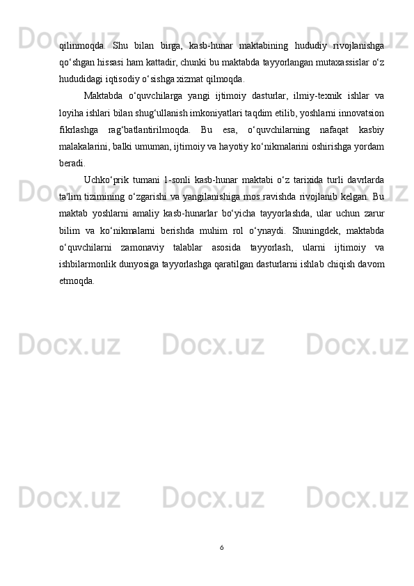 qilinmoqda.   Shu   bilan   birga,   kasb-hunar   maktabining   hududiy   rivojlanishga
qo‘shgan hissasi ham kattadir, chunki bu maktabda tayyorlangan mutaxassislar o‘z
hududidagi iqtisodiy o‘sishga xizmat qilmoqda.
Maktabda   o‘quvchilarga   yangi   ijtimoiy   dasturlar,   ilmiy-texnik   ishlar   va
loyiha ishlari bilan shug‘ullanish imkoniyatlari taqdim etilib, yoshlarni innovatsion
fikrlashga   rag‘batlantirilmoqda.   Bu   esa,   o‘quvchilarning   nafaqat   kasbiy
malakalarini, balki umuman, ijtimoiy va hayotiy ko‘nikmalarini oshirishga yordam
beradi.
Uchko‘prik   tumani   1-sonli   kasb-hunar   maktabi   o‘z   tarixida   turli   davrlarda
ta'lim   tizimining   o‘zgarishi   va   yangilanishiga   mos   ravishda   rivojlanib  kelgan.   Bu
maktab   yoshlarni   amaliy   kasb-hunarlar   bo‘yicha   tayyorlashda,   ular   uchun   zarur
bilim   va   ko‘nikmalarni   berishda   muhim   rol   o‘ynaydi.   Shuningdek,   maktabda
o‘quvchilarni   zamonaviy   talablar   asosida   tayyorlash,   ularni   ijtimoiy   va
ishbilarmonlik dunyosiga tayyorlashga qaratilgan dasturlarni ishlab chiqish davom
etmoqda.
6 