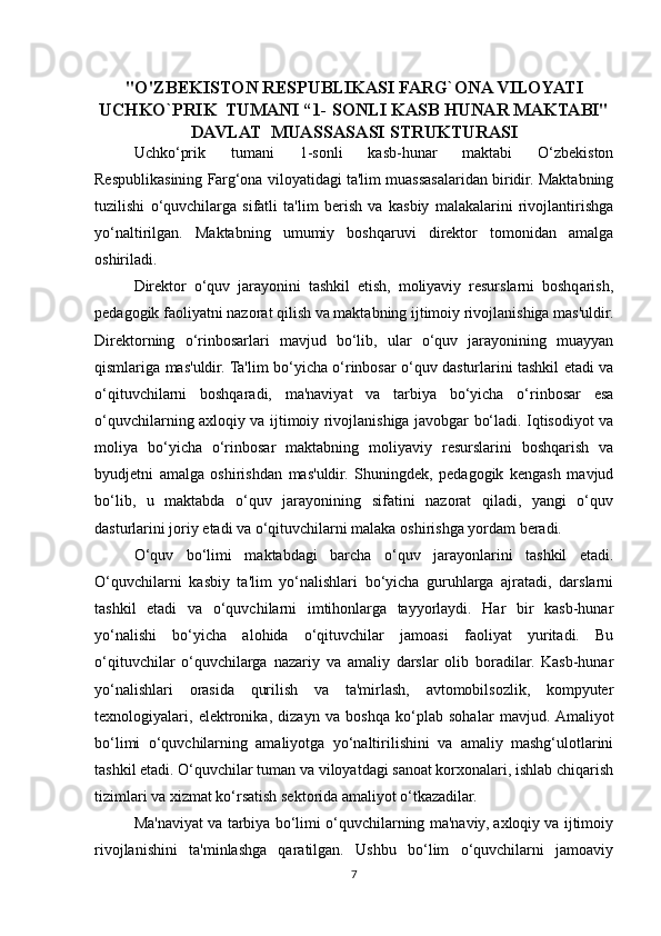"O'ZBEKISTON RESPUBLIKASI FARG`ONA VILOYATI
UCHKO`PRIK  TUMANI “1- SONLI KASB HUNAR MAKTABI"
DAVLAT  MUASSASASI STRUKTURASI
Uchko‘prik   tumani   1-sonli   kasb-hunar   maktabi   O‘zbekiston
Respublikasining Farg‘ona viloyatidagi ta'lim muassasalaridan biridir. Maktabning
tuzilishi   o‘quvchilarga   sifatli   ta'lim   berish   va   kasbiy   malakalarini   rivojlantirishga
yo‘naltirilgan.   Maktabning   umumiy   boshqaruvi   direktor   tomonidan   amalga
oshiriladi. 
Direktor   o‘quv   jarayonini   tashkil   etish,   moliyaviy   resurslarni   boshqarish,
pedagogik faoliyatni nazorat qilish va maktabning ijtimoiy rivojlanishiga mas'uldir.
Direktorning   o‘rinbosarlari   mavjud   bo‘lib,   ular   o‘quv   jarayonining   muayyan
qismlariga mas'uldir. Ta'lim bo‘yicha o‘rinbosar o‘quv dasturlarini tashkil etadi va
o‘qituvchilarni   boshqaradi,   ma'naviyat   va   tarbiya   bo‘yicha   o‘rinbosar   esa
o‘quvchilarning axloqiy va ijtimoiy rivojlanishiga javobgar bo‘ladi. Iqtisodiyot va
moliya   bo‘yicha   o‘rinbosar   maktabning   moliyaviy   resurslarini   boshqarish   va
byudjetni   amalga   oshirishdan   mas'uldir.   Shuningdek,   pedagogik   kengash   mavjud
bo‘lib,   u   maktabda   o‘quv   jarayonining   sifatini   nazorat   qiladi,   yangi   o‘quv
dasturlarini joriy etadi va o‘qituvchilarni malaka oshirishga yordam beradi.
O‘quv   bo‘limi   maktabdagi   barcha   o‘quv   jarayonlarini   tashkil   etadi.
O‘quvchilarni   kasbiy   ta'lim   yo‘nalishlari   bo‘yicha   guruhlarga   ajratadi,   darslarni
tashkil   etadi   va   o‘quvchilarni   imtihonlarga   tayyorlaydi.   Har   bir   kasb-hunar
yo‘nalishi   bo‘yicha   alohida   o‘qituvchilar   jamoasi   faoliyat   yuritadi.   Bu
o‘qituvchilar   o‘quvchilarga   nazariy   va   amaliy   darslar   olib   boradilar.   Kasb-hunar
yo‘nalishlari   orasida   qurilish   va   ta'mirlash,   avtomobilsozlik,   kompyuter
texnologiyalari,   elektronika,   dizayn   va   boshqa   ko‘plab   sohalar   mavjud.  Amaliyot
bo‘limi   o‘quvchilarning   amaliyotga   yo‘naltirilishini   va   amaliy   mashg‘ulotlarini
tashkil etadi. O‘quvchilar tuman va viloyatdagi sanoat korxonalari, ishlab chiqarish
tizimlari va xizmat ko‘rsatish sektorida amaliyot o‘tkazadilar.
Ma'naviyat va tarbiya bo‘limi o‘quvchilarning ma'naviy, axloqiy va ijtimoiy
rivojlanishini   ta'minlashga   qaratilgan.   Ushbu   bo‘lim   o‘quvchilarni   jamoaviy
7 