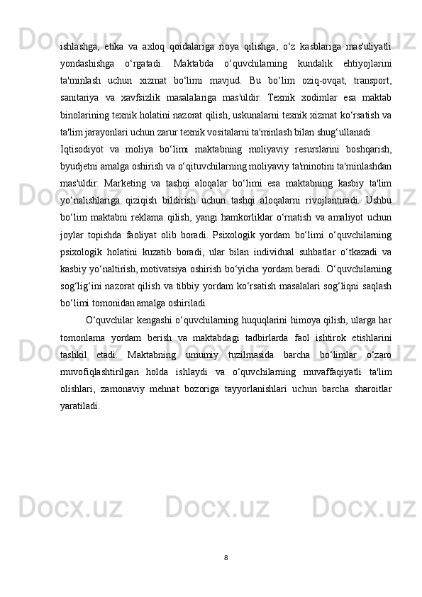 ishlashga,   etika   va   axloq   qoidalariga   rioya   qilishga,   o‘z   kasblariga   mas'uliyatli
yondashishga   o‘rgatadi.   Maktabda   o‘quvchilarning   kundalik   ehtiyojlarini
ta'minlash   uchun   xizmat   bo‘limi   mavjud.   Bu   bo‘lim   oziq-ovqat,   transport,
sanitariya   va   xavfsizlik   masalalariga   mas'uldir.   Texnik   xodimlar   esa   maktab
binolarining texnik holatini nazorat qilish, uskunalarni texnik xizmat ko‘rsatish va
ta'lim jarayonlari uchun zarur texnik vositalarni ta'minlash bilan shug‘ullanadi.
Iqtisodiyot   va   moliya   bo‘limi   maktabning   moliyaviy   resurslarini   boshqarish,
byudjetni amalga oshirish va o‘qituvchilarning moliyaviy ta'minotini ta'minlashdan
mas'uldir.   Marketing   va   tashqi   aloqalar   bo‘limi   esa   maktabning   kasbiy   ta'lim
yo‘nalishlariga   qiziqish   bildirish   uchun   tashqi   aloqalarni   rivojlantiradi.   Ushbu
bo‘lim   maktabni   reklama   qilish,   yangi   hamkorliklar   o‘rnatish   va   amaliyot   uchun
joylar   topishda   faoliyat   olib   boradi.   Psixologik   yordam   bo‘limi   o‘quvchilarning
psixologik   holatini   kuzatib   boradi,   ular   bilan   individual   suhbatlar   o‘tkazadi   va
kasbiy yo‘naltirish, motivatsiya oshirish bo‘yicha yordam beradi. O‘quvchilarning
sog‘lig‘ini   nazorat  qilish  va  tibbiy  yordam   ko‘rsatish  masalalari   sog‘liqni   saqlash
bo‘limi tomonidan amalga oshiriladi.
O‘quvchilar kengashi o‘quvchilarning huquqlarini himoya qilish, ularga har
tomonlama   yordam   berish   va   maktabdagi   tadbirlarda   faol   ishtirok   etishlarini
tashkil   etadi.   Maktabning   umumiy   tuzilmasida   barcha   bo‘limlar   o‘zaro
muvofiqlashtirilgan   holda   ishlaydi   va   o‘quvchilarning   muvaffaqiyatli   ta'lim
olishlari,   zamonaviy   mehnat   bozoriga   tayyorlanishlari   uchun   barcha   sharoitlar
yaratiladi.
8 