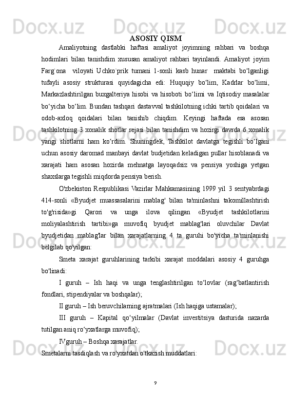 ASOSIY QISM
Amaliyotning   dastlabki   haftasi   amaliyot   joyimning   rahbari   va   boshqa
hodimlari   bilan   tanishdim   xususan   amaliyot   rahbari   tayinlandi.  Amaliyot   joyim
Farg`ona     viloyati   Uchko`prik   tumani   1-sonli   kasb   hunar     maktabi   bo‘lganligi
tufayli   asosiy   strukturasi   quyidagicha   edi:   Huquqiy   bo‘lim,   Kadrlar   bo‘limi,
Markazlashtirilgan   buxgalteriya   hisobi   va   hisoboti   bo‘limi   va   Iqtisodiy   masalalar
bo‘yicha bo‘lim. Bundan tashqari dastavval  tashkilotning ichki tartib qoidalari  va
odob-axloq   qoidalari   bilan   tanishib   chiqdim.   Keyingi   haftada   esa   asosan
tashkilotning 3 xonalik shotlar  rejasi  bilan tanishdim  va hozirgi  davrda 6 xonalik
yangi   shotlarni   ham   ko‘rdim.   Shuningdek,   Tashkilot   davlatga   tegishli   bo‘lgani
uchun asosiy daromad manbayi  davlat  budjetidan keladigan pullar  hisoblanadi  va
xarajati   ham   asosan   hozirda   mehnatga   layoqadsiz   va   pensiya   yoshiga   yetgan
shaxslarga tegishli miqdorda pensiya berish. 
O'zbekiston   Respublikasi   Vazirlar   Mahkamasining   1999   yil   3   sentyabrdagi
414-sonli   «Byudjet   muassasalarini   mablag'   bilan   ta'minlashni   takomillashtirish
to'g'risida»gi   Qarori   va   unga   ilova   qilingan   «Byudjet   tashkilotlarini
moliyalashtirish   tartibi»ga   muvofiq   byudjet   mablag'lari   oluvchilar   Davlat
byudjetidan   mablag'lar   bilan   xarajatlarning   4   ta   guruhi   bo'yicha   ta'minlanishi
belgilab qo'yilgan:
Smeta   xarajat   guruhlarining   tarkibi   xarajat   moddalari   asosiy   4   guruhga
bo'linadi:
I   guruh   –   Ish   haqi   va   unga   tenglashtirilgan   to‘lovlar   (rag‘batlantirish
fondlari, stipendiyalar va boshqalar);
  II guruh – Ish beruvchilarning ajratmalari (Ish haqiga ustamalar);
  III   guruh   –   Kapital   qo‘yilmalar   (Davlat   investitsiya   dasturida   nazarda
tutilgan aniq ro‘yxatlarga muvofiq);
  IVguruh – Boshqa xarajatlar.
Smetalarni tasdiqlash va ro'yxatdan o'tkazish muddatlari: 
9 