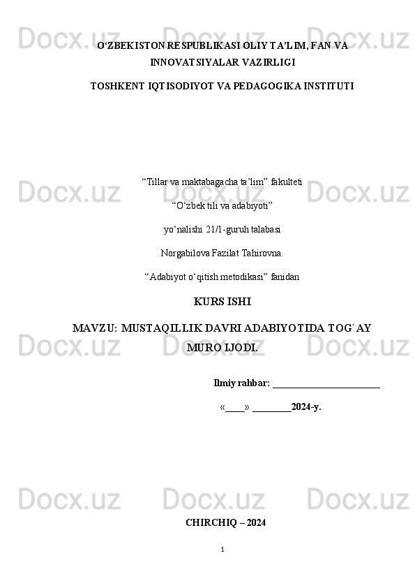 O‘ZBEKISTON RESPUBLIKASI OLIY TA’LIM, FAN VA
INNOVATSIYALAR VAZIRLIGI 
TOSHKENT IQTISODIYOT VA PEDAGOGIKA INSTITUTI
“Tillar va maktabagacha ta’lim” fakulteti
“O‘zbek tili va adabiyoti”
y о ‘nalishi 21/1-guruh talabasi
Norgabilova Fazilat Tahirovna. 
“Adabiyot o‘qitish metodikasi” fanidan
KURS ISHI
MAVZU :  MUSTAQILLIK DAVRI ADABIYOTIDA TOG`AY
MURO IJODI.
                                                                Ilmiy rahbar:  ______________________ 
                                                                  «____» ________ 2024-y.                    
                
   CHIRCHIQ – 2024
1