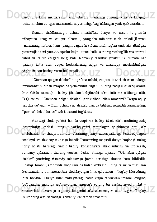 hayotning   keng   manzarasini   tasvir   etuvchi,     janrning   bugungi   kuni   va   kelajagi
uchun muhim b о ‘lgan muammolarni yoritishga bag‘ishlangan yirik epik asardir.1.
Roman   shakllanmog‘i   uchun   muallifdan   dunyo   va   inson   t о ‘g‘risida
nihoyatda   keng   va   chuqur   albatta   ,   yangicha   tafakkur   talab   etiladi.(Roman
terminining ma’nosi ham “yangi,, deganidir) Roman salmog‘ini unda aks ettirilgan
personajlar soni yoxud voqealar hajmi emas, balki ularning nechog‘lik mukammal
tahlil   va   talqin   etilgani   belgilaydi.   Romaniy   tafakkur   yetakchilik   qilmasa   har
qanday   katta   asar   voqea   hodisalarning   aqlga   va   mantiqqa   moslashtirilgan
yig‘indisidan boshqa narsa b о ‘lmaydi. 
“Otamdan qolgan dalalar” ning ifoda uslubi, voqeani tasvirlash emas, ularga
munosabat   bildirish   maqsadida   yetakchilik  qilgani,   buning  natijasi   o’laroq   asarda
lirik   ibtido   salmoqli   ,   badiiy   jihatdan   belgilovchi   о ‘rin   tutishini   e’tiborga   olib,
D.Quronov     “Otamdan   qolgan   dalalar”   janr   e’tibori   bilan   romanmi?   Degan   aqliy
savolni q о ‘yadi. – Olim uchun asar dastlab, nasrda bitilgan romantik xarakterdagi
“poema” dek ,“doston” dek taassurot tug‘diradi.
Asardagi   ifoda   yo’sini   hamda   voqelikni   badiiy   idrok   etish   usulining   xalq
dostonlariga   eshligi   uning   muvaffaqiyatini   taminlagan   q о ‘shimcha   omil   о ‘z
mulohazalarini   chuqurlashtiradi.   Asarning   janriy   xususiyatlariga   teranroq   nigoh
tashlaydi va shunday xulosaga keladi: “romanning maqsadi dunyo haqidagi, uning
joriy   holati   haqidagi   yaxlit   badiiy   konsepsiyani   shakllantirish   va   ifodalash,
romaniy   qahramon   shuning   vositasi   dedik.   Shunga   tayanib,   “Otamdan   qolgan
dalalar”   janrining   risolaviy   talablariga   javob   berishga   shubha   ham   bildirdik.
Boshqa   tomoni,   axir   unda   voqelikni   qalbidan   о ‘tkazib,   uning   ta’sirida   tug‘ilgan
kechinmalarni   ,   munosabatini   ifodalayotgan   lirik   qahramon   -   Tog‘ay   Murodning
о ‘zi   bor-ku?!   Dunyo   bilan   ziddiyatdagi   nasib   etgan   taqdiridan   imkoni   kengroq
b о ‘lganidan   muhitga   sig‘mayotgan,   aniqrog‘i   elining   bir   asrdan   ziyod   muhit   –
mustamlaka   tuzumiga   sig‘may   kelganini   о ‘zida   namoyon   etib   turgan.   Tog‘ay
Murodning  о ‘zi risoladagi  romaniy  qahramon emasmi?! 
10 