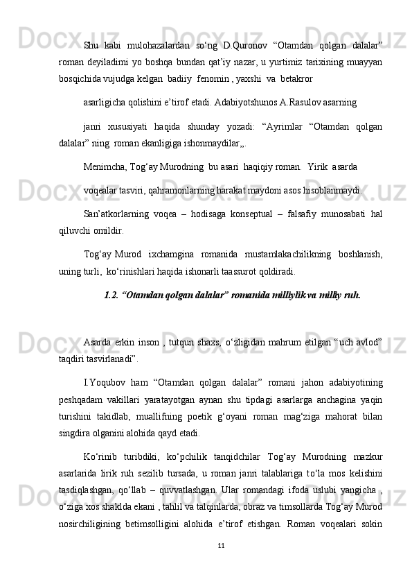 Shu   kabi   mulohazalardan   s о ‘ng   D.Quronov   “Otamdan   qolgan   dalalar”
roman   deyiladimi   yo   boshqa   bundan   qat’iy   nazar,  u   yurtimiz   tarixining   muayyan
bosqichida vujudga kelgan  badiiy  fenomin , yaxshi  va  betakror
asarligicha qolishini e’tirof etadi. Adabiyotshunos A.Rasulov asarning
janri   xususiyati   haqida   shunday   yozadi:   “Ayrimlar   “Otamdan   qolgan
dalalar” ning  roman ekanligiga ishonmaydilar,,.
Menimcha, Tog‘ay Murodning  bu asari  haqiqiy roman.  Yirik  asarda
voqealar tasviri, qahramonlarning harakat maydoni asos hisoblanmaydi.
San’atkorlarning   voqea   –   hodisaga   konseptual   –   falsafiy   munosabati   hal
qiluvchi omildir.
Tog‘ay   Murod     ixchamgina     romanida     mustamlakachilikning     boshlanish,
uning turli,  k о ‘rinishlari haqida ishonarli taassurot qoldiradi.
1.2. “Otamdan qolgan dalalar” romanida milliylik va milliy ruh.
Asarda   erkin   inson   ,   tutqun   shaxs,   о ‘zligidan   mahrum   etilgan   “uch   avlod”
taqdiri tasvirlanadi”. 
I.Yoqubov   ham   “Otamdan   qolgan   dalalar”   romani   jahon   adabiyotining
peshqadam   vakillari   yaratayotgan   aynan   shu   tipdagi   asarlarga   anchagina   yaqin
turishini   takidlab,   muallifning   poetik   g‘oyani   roman   mag‘ziga   mahorat   bilan
singdira olganini alohida qayd etadi. 
K о ‘rinib   turibdiki,   k о ‘pchilik   tanqidchilar   Tog‘ay   Murodning   mazkur
asarlarida   lirik   ruh   sezilib   tursada,   u   roman   janri   talablariga   t о ‘la   mos   kelishini
tasdiqlashgan,   q о ‘llab   –   quvvatlashgan.   Ular   romandagi   ifoda   uslubi   yangicha   ,
о ‘ziga xos shaklda ekani , tahlil va talqinlarda, obraz va timsollarda Tog‘ay Murod
nosirchiligining   betimsolligini   alohida   e’tirof   etishgan.   Roman   voqealari   sokin
11 