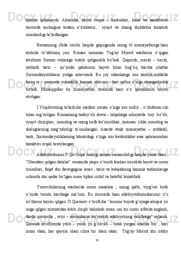 hikoya   qilinmaydi.   Aksincha,   hayot   voqea   –   hodisalari,   holat   va   xarakterlar
tasvirida   anchagina   keskin   о ‘tishlarini,     syujet   va   ohang   shiddatini   kuzatish
mumkinligi ta’kidlangan.
Romanning  ifoda  uslubi  haqida  gapirganda  uning  til xususiyatlariga ham
alohida   t о ‘xtalmoq   joiz.   Roman   umuman   Tog‘ay   Murod   asarlarini   о ‘qigan
kitobxon   Surxon   vohasiga   tushib   qolgandek   b о ‘ladi.   Gapirish,   yurish   –   turish,
yashash   tarzi   –   q о ‘yinki   qahramon   hayoti   bilan   bog‘liq   barcha   jihatlar
Surxondaryoliklarni   yodga   solaveradi.   Bu   joy   odamlariga   xos   tantilik,soddalik
biroq or – nomusda yuksaklik, hurmat, ehtirom – bari qalbni   о ‘ziga ohangrabodek
tortadi.   Munaqqidlar   bu   xususiyatlari   xususida   ham   о ‘z   qarashlarini   bayon
etishgan. 
I.Yoqubovning  ta’kidicha  mazkur  roman   о ‘ziga   xos  milliy  ,   о ‘zbekona  ruh
bilan sug‘orilgan. Romanning badiiy tili sheva – lahjalarga nihoyatda  boy  b о ‘lib,
syujet chiziqlari,  monolog va uning turfa k о ‘rinishlari, xususan  ichki monolog va
dialoglarning   mag‘zdorligi   ta’minlangan.   Asarda   etnik   xususiyatlar   –   soddadil,
tanti,   Surxondaryoliklarning   tabiatidagi   о ‘ziga   xos   keskinliklar   asar   qahramonlari
harakteri orqali tasvirlangan.
Adabiyotshunos P.Q о ‘chqor hozirgi zamon romanchiligi haqida yozar ekan ,
“Otamdan qolgan dalalar” romanida yaqin  о ‘tmish kunlari misolida hayot va inson
timsollari, faqat  shu  davrigagina emas  , tarix va kelajakning  hamma taxlamlariga
uchrashi shu qadar b о ‘lgan inson tiplari izchil va batafsil kuzatiladi. 
Yozuvchilarning   asarlarida   inson   masalasi   ,   uning   qalbi,   tuyg‘usi   bosh
о ‘rinda   turishi   barchaga   ma’lum.   Bu   xususida   ham   adabiyotshunoslarimiz   о ‘z
s о ‘zlarini bayon qilgan. D.Quronov e’tiroficha “Insonni buyuk g‘oyaga aloqasi yo
unga qilgan xizmatidan kelib chiqib baholash emas, uni bir inson sifatida anglash,
dardu   quvonchi   ,   orzu   –   armonlarini   k о ‘rsatish   adabiyotning   vazifasiga”   aylandi.
Qarasak   atrofimizda   yelib   –   yonib   yo   g‘ivirsib   –   tutab   yurgan   odamki   bor   ,   bari
inson   ekan,   har   qaysisi   olam   ichra   bir   olam   ekan.     Tog‘ay   Murod   shu   oddiy
12 