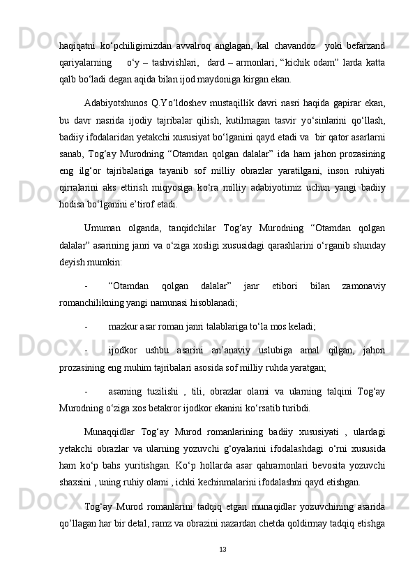 haqiqatni   k о ‘pchiligimizdan   avvalroq   anglagan,   kal   chavandoz     yoki   befarzand
qariyalarning         о ‘y   –   tashvishlari,     dard   –   armonlari,   “kichik   odam”   larda   katta
qalb b о ‘ladi degan aqida bilan ijod maydoniga kirgan ekan. 
Adabiyotshunos   Q.Y о ‘ldoshev   mustaqillik   davri   nasri   haqida   gapirar   ekan,
bu   davr   nasrida   ijodiy   tajribalar   qilish,   kutilmagan   tasvir   y о ‘sinlarini   q о ‘llash,
badiiy ifodalaridan yetakchi xususiyat b о ‘lganini qayd etadi va  bir qator asarlarni
sanab,   Tog‘ay   Murodning   “Otamdan   qolgan   dalalar”   ida   ham   jahon   prozasining
eng   ilg‘or   tajribalariga   tayanib   sof   milliy   obrazlar   yaratilgani,   inson   ruhiyati
qirralarini   aks   ettirish   miqyosiga   k о ‘ra   milliy   adabiyotimiz   uchun   yangi   badiiy
hodisa b о ‘lganini e’tirof etadi.
Umuman   olganda,   tanqidchilar   Tog‘ay   Murodning   “Otamdan   qolgan
dalalar” asarining janri va   о ‘ziga xosligi xususidagi qarashlarini   о ‘rganib shunday
deyish mumkin: 
- “Otamdan   qolgan   dalalar”   janr   etibori   bilan   zamonaviy
romanchilikning yangi namunasi hisoblanadi;
- mazkur asar roman janri talablariga t о ‘la mos keladi;
- ijodkor   ushbu   asarini   an’anaviy   uslubiga   amal   qilgan,   jahon
prozasining eng muhim tajribalari asosida sof milliy ruhda yaratgan;
- asarning   tuzilishi   ,   tili,   obrazlar   olami   va   ularning   talqini   Tog‘ay
Murodning  о ‘ziga xos betakror ijodkor ekanini k о ‘rsatib turibdi.
Munaqqidlar   Tog‘ay   Murod   romanlarining   badiiy   xususiyati   ,   ulardagi
yetakchi   obrazlar   va   ularning   yozuvchi   g‘oyalarini   ifodalashdagi   о ‘rni   xususida
ham   k о ‘p   bahs   yuritishgan.   K о ‘p   hollarda   asar   qahramonlari   bevosita   yozuvchi
shaxsini , uning ruhiy olami , ichki kechinmalarini ifodalashni qayd etishgan.
Tog‘ay   Murod   romanlarini   tadqiq   etgan   munaqidlar   yozuvchining   asarida
qo’llagan har bir detal, ramz va obrazini nazardan chetda qoldirmay tadqiq etishga
13 