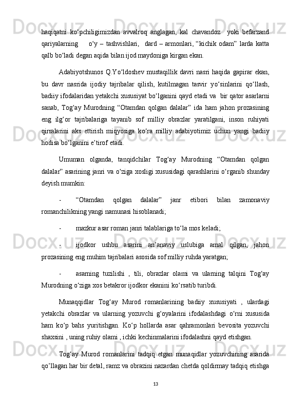 haqiqatni   k о ‘pchiligimizdan   avvalroq   anglagan,   kal   chavandoz     yoki   befarzand
qariyalarning         о ‘y   –   tashvishlari,     dard   –   armonlari,   “kichik   odam”   larda   katta
qalb b о ‘ladi degan aqida bilan ijod maydoniga kirgan ekan. 
Adabiyotshunos   Q.Y о ‘ldoshev   mustaqillik   davri   nasri   haqida   gapirar   ekan,
bu   davr   nasrida   ijodiy   tajribalar   qilish,   kutilmagan   tasvir   y о ‘sinlarini   q о ‘llash,
badiiy ifodalaridan yetakchi xususiyat b о ‘lganini qayd etadi va  bir qator asarlarni
sanab,   Tog‘ay   Murodning   “Otamdan   qolgan   dalalar”   ida   ham   jahon   prozasining
eng   ilg‘or   tajribalariga   tayanib   sof   milliy   obrazlar   yaratilgani,   inson   ruhiyati
qirralarini   aks   ettirish   miqyosiga   k о ‘ra   milliy   adabiyotimiz   uchun   yangi   badiiy
hodisa b о ‘lganini e’tirof etadi.
Umuman   olganda,   tanqidchilar   Tog‘ay   Murodning   “Otamdan   qolgan
dalalar” asarining janri va   о ‘ziga xosligi xususidagi qarashlarini   о ‘rganib shunday
deyish mumkin: 
- “Otamdan   qolgan   dalalar”   janr   etibori   bilan   zamonaviy
romanchilikning yangi namunasi hisoblanadi;
- mazkur asar roman janri talablariga t о ‘la mos keladi;
- ijodkor   ushbu   asarini   an’anaviy   uslubiga   amal   qilgan,   jahon
prozasining eng muhim tajribalari asosida sof milliy ruhda yaratgan;
- asarning   tuzilishi   ,   tili,   obrazlar   olami   va   ularning   talqini   Tog‘ay
Murodning  о ‘ziga xos betakror ijodkor ekanini k о ‘rsatib turibdi.
Munaqqidlar   Tog‘ay   Murod   romanlarining   badiiy   xususiyati   ,   ulardagi
yetakchi   obrazlar   va   ularning   yozuvchi   g‘oyalarini   ifodalashdagi   о ‘rni   xususida
ham   k о ‘p   bahs   yuritishgan.   K о ‘p   hollarda   asar   qahramonlari   bevosita   yozuvchi
shaxsini , uning ruhiy olami , ichki kechinmalarini ifodalashni qayd etishgan.
Tog‘ay   Murod   romanlarini   tadqiq   etgan   munaqidlar   yozuvchining   asarida
qo’llagan har bir detal, ramz va obrazini nazardan chetda qoldirmay tadqiq etishga
13