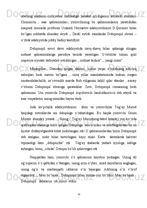 ularning   mazmun-mohiyatini   izohlashga   harakat   qilishganini   kuzatish   mumkin.
Chunonchi   ,   asar   qahramonlari,   yozuvchining   bu   qahramonlarini   yaratishdan
maqsadi   xususida   professor   Umarali   Normatov   adabiyotshunos   D.Quronov   bilan
b о ‘lgan   suhbatda   shunday   deydi   ,,   Dadil   aytish   mumkinki   Dehqonqul   obrazi   –
о ‘zbek adabiyotida jiddiy badiiy kashfiyot.
Dehqonqul   sovet   davri   adabiyotida   zavq-shavq   bilan   qalamga   olingan
mehnat   qahramonlariga   parodiya   tarzida   yaratilgan.   U-totolitar   tuzum   qizil
imperiya siyosati tarbiyalab yetishtirgan ,, mehnat kishisi” ,, yangi inson” 
Munaqidlar,,   Otamdan   qolgan   dalalar,,   uchun   yaqin   o’tmishning   achchiq
saboqlari   bosh   mavzu   b о ‘lgani   ,   uzoq   yillar   mamlakatimizda   hukum   surgan
mustamlakachilik,   z о ‘rovonlik   asarda   fosh   etilganini   tahlil   qilar   ekanlar   ,   asosiy
e’tiborni   Dehqonqul   obraziga   qaratadilar.   Zero,   Dehqonqul   romanning   bosh
qahramoni.   Uni   yozuvchi   Dehqonqul   Aqrobovich   Jamliddinovich   deb   ataydi   va
asar voqealarini uning nomidan bayon etadi. 
Juda   k о ‘pchilik   adabiyotshunos     shoir   va   yozuvchilar   Tog‘ay   Murod
haqidagi   xotiralarida   uni   dehqonga   о ‘xshatishgan.   Bu   haqda   yozuvchi   Omon
Muxtor  shunday  yozadi:  ,,  Uning (  Tog‘ay  Murodning-takid bizniki)  yuz-k о ‘zida
qishloqdan shaharga kelib qolgan Dehqonga  xos- о ‘zidan va atrofdagilardan bir oz
hijolat chekayotgandek holat muhrlangan edi! U qahramonlardan birini Dehqonqul
deb   atalgani,   mehr   bilan   tasvirlagani   bejiz   emas.   Katta     davralarda   halovat
topmasligi   ham   ,,dehqoncha”   edi   .   Tog‘ay   shaharda   yashab   ziyoliga,   adibga
aylangan, biroq ,,ichida” Dehqon b о ‘lib qolavergan edi. 
Haqiqatdan   ham,   yozuvchi   о ‘z   qahramoni   hayotini   yashagan.   Uning   dil
og‘riqlarini  о ‘z qalbidan  о ‘tkazgan, uning orzu- о ‘ylari, umid-xayollarini anglagan,
uning   og‘ir   va   mashaqqatli   ishlarini   о ‘zi   bajargan.   Adibning   о ‘zi   e’tirof
etganidek, ,, Men b о ‘lajak , Dehqonqul bilan yuzma-yuz b о ‘ldim. Men b о ‘lajak...
Dehqonqul   dalalarini  ish joyim  etdim.   
14 