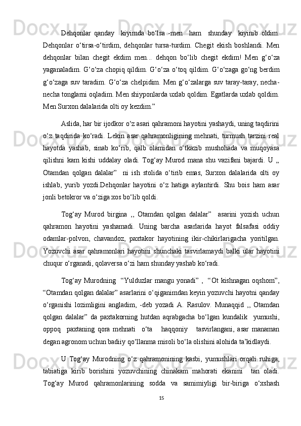 Dehqonlar   qanday     kiyimda   b о ‘lsa   -men     ham     shunday     kiyinib   oldim.
Dehqonlar   о ‘tirsa- о ‘tirdim,   dehqonlar   tursa-turdim.   Chegit   ekish   boshlandi.   Men
dehqonlar   bilan   chegit   ekdim   men...   dehqon   b о ‘lib   chegit   ekdim!   Men   g‘ о ‘za
yaganaladim. G‘ о ‘za chopiq qildim. G‘ о ‘za   о ‘toq qildim. G‘ о ‘zaga g о ‘ng berdim
g‘ о ‘zaga suv taradim.   G‘о‘za chelpidim. Men  g‘о‘zalarga suv  taray-taray, necha-
necha tonglarni oqladim. Men shiyponlarda uxlab qoldim. Egatlarda uxlab qoldim.
Men Surxon dalalarida olti oy kezdim.” 
Aslida, har bir ijodkor о‘z asari qahramoni hayotini yashaydi, uning taqdirini
о‘z   taqdirida   kо‘radi.   Lekin   asar   qahramonligining   mehnati,   turmush   tarzini   real
hayotda   yashab,   sinab   kо‘rib,   qalb   olamidan   о‘tkazib   mushohada   va   muqoyasa
qilishni   kam   kishi   uddalay   oladi.   Tog‘ay   Murod   mana   shu   vazifani   bajardi.   U   ,,
Otamdan   qolgan   dalalar”     ni   ish   stolida   о‘tirib   emas,   Surxon   dalalarida   olti   oy
ishlab,   yurib   yozdi.Dehqonlar   hayotini   о‘z   hatiga   aylantirdi.   Shu   bois   ham   asar
jonli betokror va о‘ziga xos bо‘lib qoldi. 
Tog‘ay   Murod   birgina   ,,   Otamdan   qolgan   dalalar”     asarini   yozish   uchun
qahramon   hayotini   yashamadi.   Uning   barcha   asarlarida   hayot   falsafasi   oddiy
odamlar-polvon,   chavandoz,   paxtakor   hayotining   ikir-chikirlarigacha   yoritilgan.
Yozuvchi   asar   qahramonlari   hayotini   shunchaki   tasvirlamaydi   balki   ular   hayotini
chuqur о‘rganadi, qolaversa о‘zi ham shunday yashab kо‘radi. 
Tog‘ay  Murodning    “Yulduzlar  mangu  yonadi” ,   “Ot  kishnagan  oqshom”,
“Otamdan qolgan dalalar” asarlarini о‘qiganimdan keyin yozuvchi hayotni qanday
о‘rganishi   lozimligini   angladim,   -deb   yozadi   A.   Rasulov.   Munaqqid   ,,   Otamdan
qolgan   dalalar”   da   paxtakorning   hutdan   aqrabgacha   bо‘lgan   kundalik     yumushi,
oppoq     paxtaning   qora   mehnati     о‘ta       haqqoniy       tasvirlangani,   asar   manaman
degan agronom uchun badiiy qо‘llanma misoli bо‘la olishini alohida ta’kidlaydi. 
U   Tog‘ay   Murodning   о‘z   qahramonining   kasbi,   yumushlari   orqali   ruhiga,
tabiatiga   kirib   borishini   yozuvchining   chinakam   mahorati   ekanini     tan   oladi.
Tog‘ay   Murod   qahramonlarining   sodda   va   samimiyligi   bir-biriga   о‘xshash
15