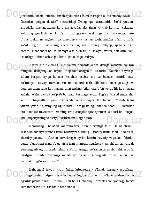 jihatlarini  tashkil etishini sezish qiyin emas. Buni tasdiqlab olim shunday deydi: ,,
Otamdan   qolgan   dalalar”   romanidagi   Dehqonqul   xarakterida   Bо‘ri   polvon,
Ziyodulla   chavandozdagi   kо‘p   xususiyatlar   aks   etgan.   О‘ylab   kо‘rilsa,   kolxozni
kolxoz   qilgan   Dehqonqul   .   Raisu   ideologiya-yu   raykomga   obru   berayotgan   ham
о‘sha   .Lekin   na   raykom,   na   ideologiya   va   na   rais   Dehqonqulni   odam   о‘rnida
kо‘rdi:   ilg‘or   brigadirning   kuchi   halolu,   о‘zi   insoniy   ehtiyoji,   qadr-qimmati
harom . Dehqonqul bо‘lsa, nafaqat о‘zi о‘lib-tirilib ishlaydi, xotini, bolalarini ham
ishlashga, kolxoz uchun jon berib, jon olishga undaydi.  
Asarni   о‘qir   ekansiz,   Dehqonqul   obrazida   о‘sha   davrga   mansub   bо‘lgan
minglab   dehqonqullar   hayoti   mujassamlashganini   kо‘rasiz.   Kattalar   soyasiga
salom   bergan,   uyiga   kattalar   kelishini   eshitib   о‘z   va   bolalari   umrida   tatib
kо‘rmagan     anvoyi   mevalar,   noz-ne’matlarni   sotib   olib   kelib,   bolasiga   atigi   bir
dona xurmoni ravo kо‘rmagan, umri mehnat  bilan chirib bir yorug‘lik kо‘rmagan
kishilar   о‘sha   davrda   kо‘plab   bо‘lgani   barchaga   ayon.   Tog‘ay   Murod   mana   shu
achchiq   haqiqatlarni   jonli   manzaralarda   tasvirlaydi.   Kitobxonni   о‘tmish   bilan
yuzma-yuz qilib, xalqning og‘ir tarixini о‘ziga kо‘zgu sifatida tutadi. Bu tasvirlar
esa insondek mukarram     zotning sariq chaqalik qadr-qimmati, e’tibori bо‘lmagan
qizil imperiyaning vahshiyliklaridan bizni ogoh etadi.
Romandagi     holat   va   manzaralarni   inson   ruhiyatiga   kuchli   ta’sir   etishini
ta’kidlab adabiyotshunos Isroil Mirzayev о‘zining ,, Badiiy uslub sehri” risolasida
shunday   yozadi:   ,,   Asarda   tasvirlangan   ayrim   keskin   hayotiy   voqealar,   fojealar
oqimi о‘quvchini gangitib qо‘yishi ham mumkin, nogahoniy  sanchilgan xanjardek
yuragingizda og‘riq paydo qiladi, asab torlaringiz  zо‘ravonlik, adolatsizlik asosida
qurilgan   mustabid   tuzumga   nafratingiz   oshadi,   qalbingizda   iztirob,   anduh   va
dahshat tо‘yg‘ulari sirqiydi”.
Dehqonqul   hayoti,     rosti   bilan,   kitobxonni   yig‘latadi.   Insonlik   qiyofasini
tuzumga   qurbon   qilgan   shaxs   taqdiri   k о ‘ngilga     tushunib   b о ‘lmas   mahzunlik   va
og‘irlik   paydo   qiladi.   Ehtimol,     shu   bois   Dehqonqul- о ‘zbek   adabiyotidagi   fojeiy
xarakterlardan biri sifatida e’tirof etiladi.
16 