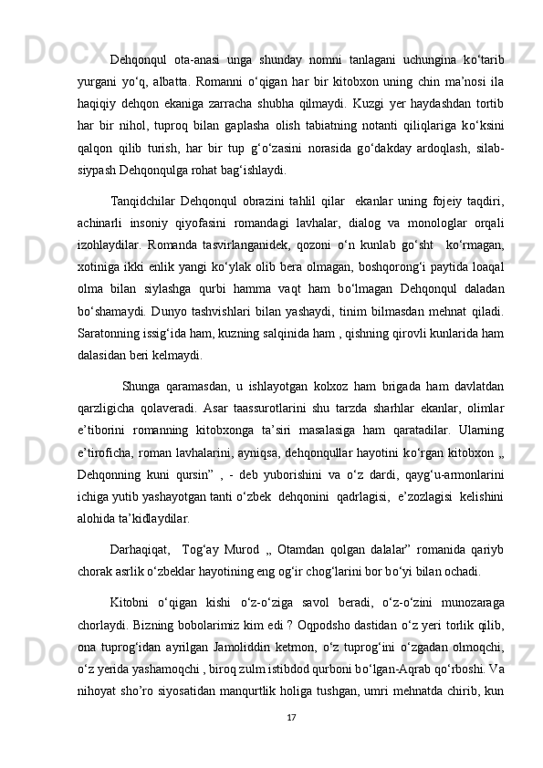 Dehqonqul   ota-anasi   unga   shunday   nomni   tanlagani   uchungina   k о ‘tarib
yurgani   y о ‘q,   albatta.   Romanni   о ‘qigan   har   bir   kitobxon   uning   chin   ma’nosi   ila
haqiqiy   dehqon   ekaniga   zarracha   shubha   qilmaydi.   Kuzgi   yer   haydashdan   tortib
har   bir   nihol,   tuproq   bilan   gaplasha   olish   tabiatning   notanti   qiliqlariga   k о ‘ksini
qalqon   qilib   turish,   har   bir   tup   g‘ о ‘zasini   norasida   g о ‘dakday   ardoqlash,   silab-
siypash Dehqonqulga rohat bag‘ishlaydi.
Tanqidchilar   Dehqonqul   obrazini   tahlil   qilar     ekanlar   uning   fojeiy   taqdiri,
achinarli   insoniy   qiyofasini   romandagi   lavhalar,   dialog   va   monologlar   orqali
izohlaydilar.   Romanda   tasvirlanganidek,   qozoni   о ‘n   kunlab   g о ‘sht     k о ‘rmagan,
xotiniga  ikki   enlik  yangi   k о ‘ylak   olib  bera   olmagan,  boshqorong‘i   paytida   loaqal
olma   bilan   siylashga   qurbi   hamma   vaqt   ham   b о ‘lmagan   Dehqonqul   daladan
b о ‘shamaydi.   Dunyo   tashvishlari   bilan   yashaydi,   tinim   bilmasdan   mehnat   qiladi.
Saratonning issig‘ida ham, kuzning salqinida ham , qishning qirovli kunlarida ham
dalasidan beri kelmaydi.
    Shunga   qaramasdan,   u   ishlayotgan   kolxoz   ham   brigada   ham   davlatdan
qarzligicha   qolaveradi.   Asar   taassurotlarini   shu   tarzda   sharhlar   ekanlar,   olimlar
e’tiborini   romanning   kitobxonga   ta’siri   masalasiga   ham   qaratadilar.   Ularning
e’tiroficha,   roman  lavhalarini,   ayniqsa,   dehqonqullar   hayotini   k о ‘rgan   kitobxon   ,,
Dehqonning   kuni   qursin”   ,   -   deb   yuborishini   va   о ‘z   dardi,   qayg‘u-armonlarini
ichiga yutib yashayotgan tanti  о ‘zbek  dehqonini  qadrlagisi,  e’zozlagisi  kelishini
alohida ta’kidlaydilar.   
Darhaqiqat,     Tog‘ay   Murod   ,,   Otamdan   qolgan   dalalar”   romanida   qariyb
chorak asrlik  о ‘zbeklar hayotining eng og‘ir chog‘larini bor b о ‘yi bilan ochadi.
Kitobni   о ‘qigan   kishi   о ‘z- о ‘ziga   savol   beradi,   о ‘z- о ‘zini   munozaraga
chorlaydi. Bizning bobolarimiz kim edi ? Oqpodsho dastidan   о ‘z yeri torlik qilib,
ona   tuprog‘idan   ayrilgan   Jamoliddin   ketmon,   о ‘z   tuprog‘ini   о ‘zgadan   olmoqchi,
о ‘z yerida yashamoqchi , biroq zulm istibdod qurboni b о ‘lgan-Aqrab q о ‘rboshi. Va
nihoyat   sho’ro  siyosatidan   manqurtlik   holiga  tushgan,   umri   mehnatda   chirib,  kun
17 