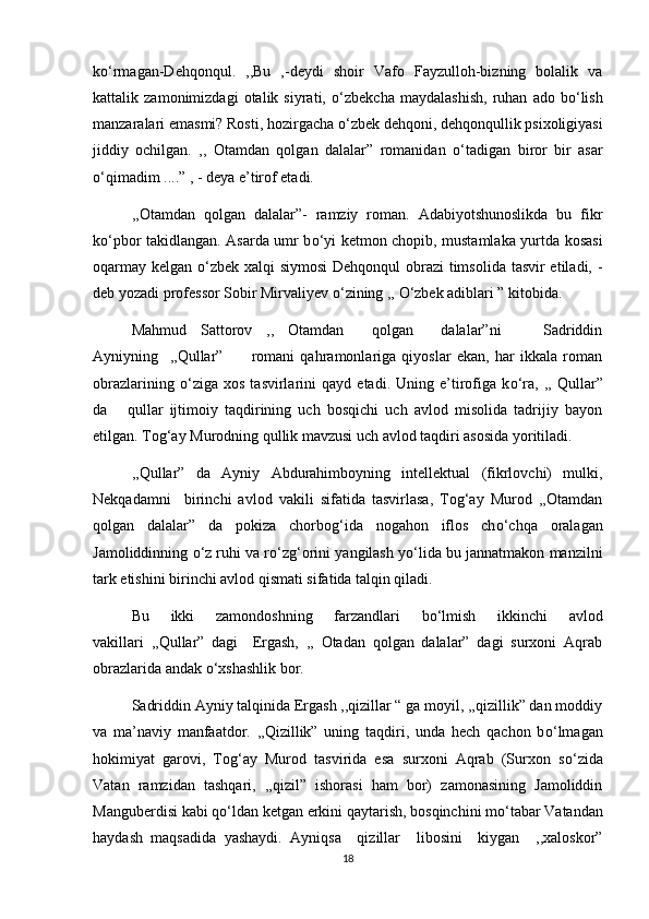 k о ‘rmagan-Dehqonqul.   ,,Bu   ,-deydi   shoir   Vafo   Fayzulloh-bizning   bolalik   va
kattalik   zamonimizdagi   otalik   siyrati,   о ‘zbekcha   maydalashish,   ruhan   ado   b о ‘lish
manzaralari emasmi? Rosti, hozirgacha  о ‘zbek dehqoni, dehqonqullik psixoligiyasi
jiddiy   ochilgan.   ,,   Otamdan   qolgan   dalalar”   romanidan   о ‘tadigan   biror   bir   asar
о ‘qimadim ....” , - deya e’tirof etadi.
,,Otamdan   qolgan   dalalar”-   ramziy   roman.   Adabiyotshunoslikda   bu   fikr
k о ‘pbor takidlangan. Asarda umr b о ‘yi ketmon chopib, mustamlaka yurtda kosasi
oqarmay kelgan   о ‘zbek xalqi siymosi  Dehqonqul  obrazi  timsolida tasvir etiladi, -
deb yozadi professor Sobir Mirvaliyev  о ‘zining ,,  О ‘zbek adiblari ” kitobida.
Mahmud   Sattorov   ,,   Otamdan     qolgan     dalalar”ni       Sadriddin
Ayniyning     ,,Qullar”           romani   qahramonlariga   qiyoslar   ekan,   har   ikkala   roman
obrazlarining   о ‘ziga   xos   tasvirlarini   qayd   etadi.   Uning   e’tirofiga   k о ‘ra,   ,,   Qullar”
da       qullar   ijtimoiy   taqdirining   uch   bosqichi   uch   avlod   misolida   tadrijiy   bayon
etilgan. Tog‘ay Murodning qullik mavzusi uch avlod taqdiri asosida yoritiladi. 
,,Qullar”   da   Ayniy   Abdurahimboyning   intellektual   (fikrlovchi)   mulki,
Nekqadamni     birinchi   avlod   vakili   sifatida   tasvirlasa,   Tog‘ay   Murod   ,,Otamdan
qolgan   dalalar”   da   pokiza   chorbog‘ida   nogahon   iflos   ch о ‘chqa   oralagan
Jamoliddinning  о ‘z ruhi va r о ‘zg‘orini yangilash y о ‘lida bu jannatmakon manzilni
tark etishini birinchi avlod qismati sifatida talqin qiladi.
Bu   ikki   zamondoshning   farzandlari   b о ‘lmish   ikkinchi   avlod
vakillari   ,,Qullar”   dagi     Ergash,   ,,   Otadan   qolgan   dalalar”   dagi   surxoni   Aqrab
obrazlarida andak  о ‘xshashlik bor.
Sadriddin Ayniy talqinida Ergash ,,qizillar “ ga moyil, ,,qizillik” dan moddiy
va   ma’naviy   manfaatdor.   ,,Qizillik”   uning   taqdiri,   unda   hech   qachon   b о ‘lmagan
hokimiyat   garovi,   Tog‘ay   Murod   tasvirida   esa   surxoni   Aqrab   (Surxon   s о ‘zida
Vatan   ramzidan   tashqari,   ,,qizil”   ishorasi   ham   bor)   zamonasining   Jamoliddin
Manguberdisi kabi q о ‘ldan ketgan erkini qaytarish, bosqinchini m о ‘tabar Vatandan
haydash   maqsadida   yashaydi.   Ayniqsa     qizillar     libosini     kiygan     ,,xaloskor”
18
