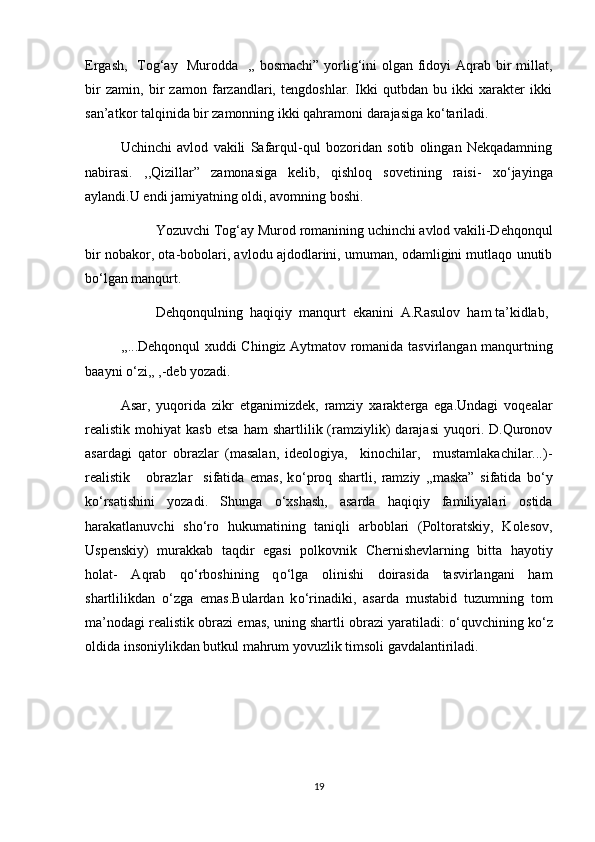 Ergash,   Tog‘ay   Murodda   ,, bosmachi” yorlig‘ini olgan fidoyi  Aqrab bir millat,
bir   zamin,   bir   zamon   farzandlari,   tengdoshlar.   Ikki   qutbdan   bu   ikki   xarakter   ikki
san’atkor talqinida bir zamonning ikki qahramoni darajasiga k о ‘tariladi.
Uchinchi   avlod   vakili   Safarqul-qul   bozoridan   sotib   olingan   Nekqadamning
nabirasi.   ,,Qizillar”   zamonasiga   kelib,   qishloq   sovetining   raisi-   x о ‘jayinga
aylandi.U endi jamiyatning oldi, avomning boshi.
Yozuvchi Tog‘ay Murod romanining uchinchi avlod vakili-Dehqonqul
bir nobakor, ota-bobolari, avlodu ajdodlarini, umuman, odamligini mutlaqo unutib
b о ‘lgan manqurt.
Dehqonqulning  haqiqiy  manqurt  ekanini  A.Rasulov  ham ta’kidlab,
,,...Dehqonqul xuddi Chingiz Aytmatov romanida tasvirlangan manqurtning
baayni  о ‘zi,, ,-deb yozadi.
Asar,   yuqorida   zikr   etganimizdek,   ramziy   xarakterga   ega.Undagi   voqealar
realistik  mohiyat   kasb   etsa   ham   shartlilik  (ramziylik)   darajasi   yuqori.  D.Quronov
asardagi   qator   obrazlar   (masalan,   ideologiya,     kinochilar,     mustamlakachilar...)-
realistik       obrazlar     sifatida   emas,   k о ‘proq   shartli,   ramziy   ,,maska”   sifatida   b о ‘y
k о ‘rsatishini   yozadi.   Shunga   о ‘xshash,   asarda   haqiqiy   familiyalari   ostida
harakatlanuvchi   sh о ‘ro   hukumatining   taniqli   arboblari   (Poltoratskiy,   Kolesov,
Uspenskiy)   murakkab   taqdir   egasi   polkovnik   Chernishevlarning   bitta   hayotiy
holat-   Aqrab   q о ‘rboshining   q о ‘lga   olinishi   doirasida   tasvirlangani   ham
shartlilikdan   о ‘zga   emas.Bulardan   k о ‘rinadiki,   asarda   mustabid   tuzumning   tom
ma’nodagi realistik obrazi emas, uning shartli obrazi yaratiladi:   о ‘quvchining k о ‘z
oldida insoniylikdan butkul mahrum yovuzlik timsoli gavdalantiriladi.
19