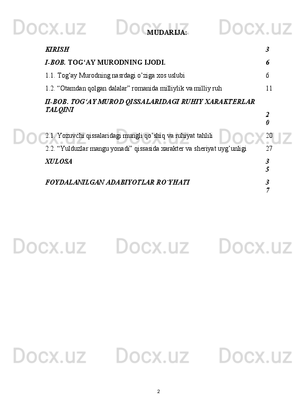 MUDARIJA:
KIRISH 3
I-BOB.  TOG‘AY MURODNING IJODI. 6
1.1. Tog‘ay Murodning nasrdagi o’ziga xos uslubi 6
1.2. “Otamdan qolgan dalalar” romanida milliylik va milliy ruh 11
II-BOB.   TOG‘AY MUROD QISSALARIDAGI RUHIY XARAKTERLAR 
TALQINI
2
0
2.1. Yozuvchi qissalaridagi mungli qo’shiq va ruhiyat tahlili 20
2.2. “Yulduzlar mangu yonadi” qissasida xarakter va sheriyat uyg’unligi 27
XULOSA 3
5
FOYDALANILGAN ADABIYOTLAR RO`YHATI  3
7
2 