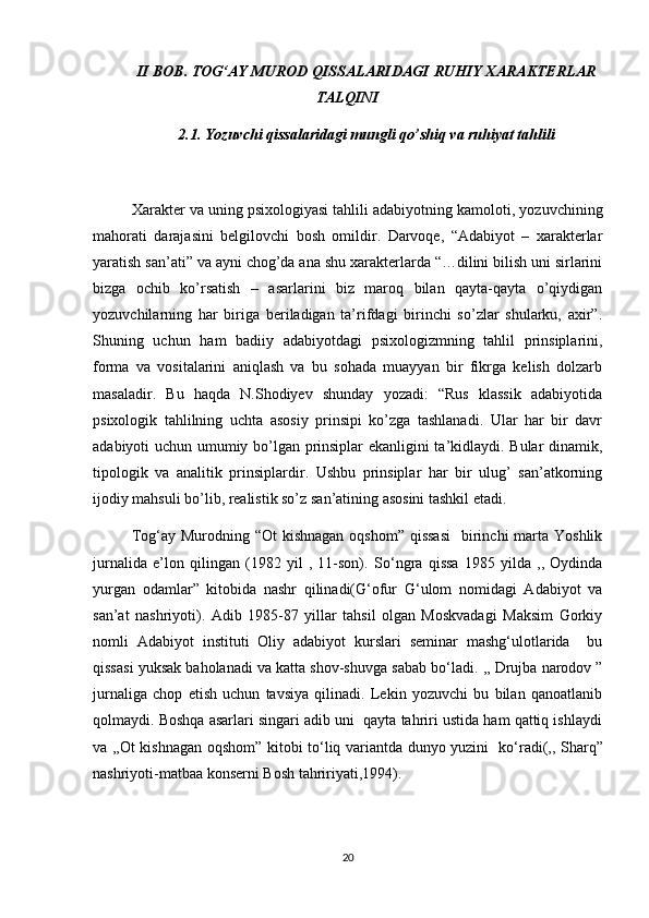 II BOB. TOG‘AY MUROD QISSALARIDAGI RUHIY XARAKTERLAR
TALQINI
2.1. Yozuvchi qissalaridagi mungli qo’shiq va ruhiyat tahlili
Xarakter va uning psixologiyasi tahlili adabiyotning kamoloti, yozuvchining
mahorati   darajasini   belgilovchi   bosh   omildir.   Darvoqe,   “Adabiyot   –   xarakterlar
yaratish san’ati” va ayni chog’da ana shu xarakterlarda “…dilini bilish uni sirlarini
bizga   ochib   ko’rsatish   –   asarlarini   biz   maroq   bilan   qayta-qayta   o’qiydigan
yozuvchilarning   har   biriga   beriladigan   ta’rifdagi   birinchi   so’zlar   shularku,   axir”.
Shuning   uchun   ham   badiiy   adabiyotdagi   psixologizmning   tahlil   prinsiplarini,
forma   va   vositalarini   aniqlash   va   bu   sohada   muayyan   bir   fikrga   kelish   dolzarb
masaladir.   Bu   haqda   N.Shodiyev   shunday   yozadi:   “Rus   klassik   adabiyotida
psixologik   tahlilning   uchta   asosiy   prinsipi   ko’zga   tashlanadi.   Ular   har   bir   davr
adabiyoti uchun umumiy bo’lgan prinsiplar ekanligini ta’kidlaydi. Bular dinamik,
tipologik   va   analitik   prinsiplardir.   Ushbu   prinsiplar   har   bir   ulug’   san’atkorning
ijodiy mahsuli bo’lib, realistik so’z san’atining asosini tashkil etadi.
Tog‘ay Murodning “Ot  kishnagan  oqshom”  qissasi    birinchi  marta Yoshlik
jurnalida   e’lon   qilingan   (1982   yil   ,   11-son).   S о ‘ngra   qissa   1985   yilda   ,,   Oydinda
yurgan   odamlar”   kitobida   nashr   qilinadi(G‘ofur   G‘ulom   nomidagi   Adabiyot   va
san’at   nashriyoti).   Adib   1985-87   yillar   tahsil   olgan   Moskvadagi   Maksim   Gorkiy
nomli   Adabiyot   instituti   Oliy   adabiyot   kurslari   seminar   mashg‘ulotlarida     bu
qissasi yuksak baholanadi va katta shov-shuvga sabab b о ‘ladi. ,, Drujba narodov ”
jurnaliga   chop   etish   uchun   tavsiya   qilinadi.   Lekin   yozuvchi   bu   bilan   qanoatlanib
qolmaydi. Boshqa asarlari singari adib uni  qayta tahriri ustida ham qattiq ishlaydi
va ,,Ot kishnagan oqshom” kitobi t о ‘liq variantda dunyo yuzini   k о ‘radi(,, Sharq”
nashriyoti-matbaa konserni Bosh tahririyati,1994).
20 