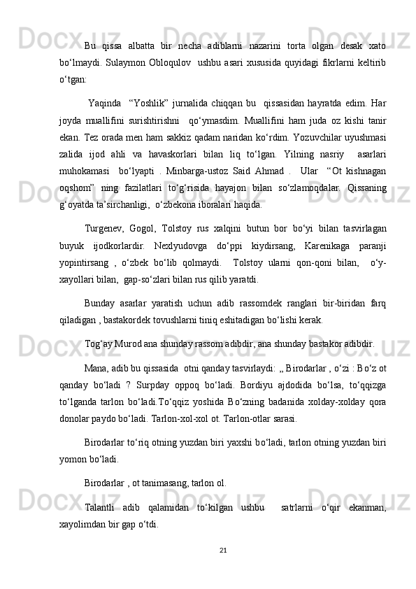 Bu   qissa   albatta   bir   necha   adiblarni   nazarini   torta   olgan   desak   xato
b о ‘lmaydi.   Sulaymon  Obloqulov     ushbu   asari   xususida   quyidagi   fikrlarni   keltirib
о ‘tgan:
  Yaqinda     “Yoshlik”   jurnalida   chiqqan   bu     qissasidan   hayratda   edim.   Har
joyda   muallifini   surishtirishni     q о ‘ymasdim.   Muallifini   ham   juda   oz   kishi   tanir
ekan. Tez orada men ham sakkiz qadam naridan k о ‘rdim. Yozuvchilar uyushmasi
zalida   ijod   ahli   va   havaskorlari   bilan   liq   t о ‘lgan.   Yilning   nasriy     asarlari
muhokamasi     b о ‘lyapti   .   Minbarga-ustoz   Said   Ahmad   .     Ular     “Ot   kishnagan
oqshom”   ning   fazilatlari   t о ‘g‘risida   hayajon   bilan   s о ‘zlamoqdalar.   Qissaning
g‘oyatda ta’sirchanligi,   о ‘zbekona iboralari haqida.
Turgenev,   Gogol,   Tolstoy   rus   xalqini   butun   bor   b о ‘yi   bilan   tasvirlagan
buyuk   ijodkorlardir.   Nexlyudovga   d о ‘ppi   kiydirsang,   Karenikaga   paranji
yopintirsang   ,   о ‘zbek   b о ‘lib   qolmaydi.     Tolstoy   ularni   qon-qoni   bilan,     о ‘y-
xayollari bilan,  gap-s о ‘zlari bilan rus qilib yaratdi.
Bunday   asarlar   yaratish   uchun   adib   rassomdek   ranglari   bir-biridan   farq
qiladigan , bastakordek tovushlarni tiniq eshitadigan b о ‘lishi kerak.
Tog‘ay Murod ana shunday rassom adibdir, ana shunday bastakor adibdir.
Mana, adib bu qissasida  otni qanday tasvirlaydi: ,, Birodarlar ,  о ‘zi : B о ‘z ot
qanday   b о ‘ladi   ?   Surpday   oppoq   b о ‘ladi.   Bordiyu   ajdodida   b о ‘lsa,   t о ‘qqizga
t о ‘lganda   tarlon   b о ‘ladi.T о ‘qqiz   yoshida   B о ‘zning   badanida   xolday-xolday   qora
donolar paydo b о ‘ladi. Tarlon-xol-xol ot. Tarlon-otlar sarasi.
Birodarlar t о ‘riq otning yuzdan biri yaxshi b о ‘ladi, tarlon otning yuzdan biri
yomon b о ‘ladi.
Birodarlar , ot tanimasang, tarlon ol.
Talantli   adib   qalamidan   t о ‘kilgan   ushbu     satrlarni   о ‘qir   ekanman,
xayolimdan bir gap  о ‘tdi.
21