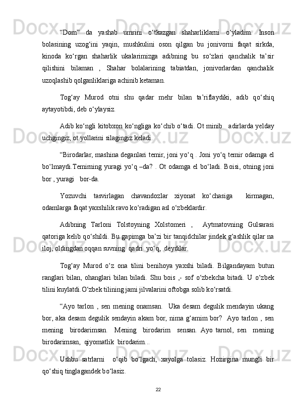 “Dom”   da   yashab   umrini   о ‘tkazgan   shaharliklarni   о ‘yladim.   Inson
bolasining   uzog‘ini   yaqin,   mushkulini   oson   qilgan   bu   jonivorni   faqat   sirkda,
kinoda   k о ‘rgan   shaharlik   ukalarimizga   adibning   bu   s о ‘zlari   qanchalik   ta’sir
qilishini   bilaman   ,   Shahar   bolalarining   tabiatdan,   jonivorlardan   qanchalik
uzoqlashib qolganliklariga achinib ketaman.
Tog‘ay   Murod   otni   shu   qadar   mehr   bilan   ta’riflaydiki,   adib   q о ‘shiq
aytayotibdi, deb  о ‘ylaysiz.
Adib k о ‘ngli kitobxon k о ‘ngliga k о ‘chib   о ‘tadi. Ot minib     adirlarda yelday
uchgingiz, ot yollarini silagingiz keladi.
“Birodarlar, mashina deganlari temir, joni y о ‘q . Joni y о ‘q temir odamga el
b о ‘lmaydi.Temirning yuragi  y о ‘q –da?  . Ot  odamga el  b о ‘ladi. Boisi,  otning joni
bor , yuragi   bor-da.
Yozuvchi     tasvirlagan     chavandozlar     xiyonat     k о ‘chasiga           kirmagan,
odamlarga faqat yaxshilik ravo k о ‘radigan asl  о ‘zbeklardir.
Adibning   Tarloni   Tolstoyning   Xolstomeri   ,     Aytmatovning   Gulsarasi
qatoriga kelib q о ‘shildi. Bu gapimga ba’zi bir tanqidchilar jindek g‘ashlik qilar na
iloj, oldingdan oqqan suvning  qadri  y о ‘q,  deydilar.
Tog‘ay   Murod   о ‘z   ona   tilini   benihoya   yaxshi   biladi.   Bilgandayam   butun
ranglari   bilan,   ohanglari   bilan   biladi.   Shu   bois   ,-   sof   о ‘zbekcha   bitadi.   U   о ‘zbek
tilini kuylatdi. О ‘zbek tilining jami jilvalarini oftobga solib k о ‘rsatdi.
“Ayo   tarlon   ,   sen   mening   onamsan.     Uka   desam   degulik   mendayin   ukang
bor,   aka   desam   degulik  sendayin   akam   bor,   nima   g‘amim   bor?    Ayo  tarlon  ,   sen
mening     birodarimsan.     Mening     birodarim     sensan.   Ayo   tarnol,   sen     mening
birodarimsan,  qiyomatlik  birodarim...
Ushbu   satrlarni     о ‘qib   b о ‘lgach,   xayolga   tolasiz.   Hozirgina   mungli   bir
q о ‘shiq tinglagandek b о ‘lasiz.
22