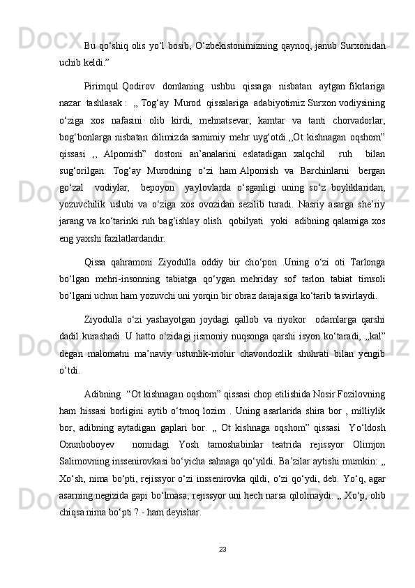 Bu q о ‘shiq olis y о ‘l  bosib,   О ‘zbekistonimizning qaynoq, janub Surxonidan
uchib keldi.”
Pirimqul   Qodirov     domlaning     ushbu     qissaga     nisbatan     aytgan   fikrlariga
nazar  tashlasak :  ,, Tog‘ay  Murod  qissalariga  adabiyotimiz Surxon vodiysining
о ‘ziga   xos   nafasini   olib   kirdi,   mehnatsevar,   kamtar   va   tanti   chorvadorlar,
bog‘bonlarga   nisbatan   dilimizda   samimiy   mehr   uyg‘otdi.,,Ot   kishnagan   oqshom”
qissasi   ,,   Alpomish”   dostoni   an’analarini   eslatadigan   xalqchil     ruh     bilan
sug‘orilgan.   Tog‘ay   Murodning    о ‘zi   ham Alpomish   va   Barchinlarni     bergan
g о ‘zal     vodiylar,     bepoyon     yaylovlarda   о ‘sganligi   uning   s о ‘z   boyliklaridan,
yozuvchilik   uslubi   va   о ‘ziga   xos   ovozidan   sezilib   turadi.   Nasriy   asarga   she’riy
jarang   va   k о ‘tarinki   ruh  bag‘ishlay   olish     qobilyati     yoki     adibning   qalamiga   xos
eng yaxshi fazilatlardandir.
Qissa   qahramoni   Ziyodulla   oddiy   bir   ch о ‘pon   .Uning   о ‘zi   oti   Tarlonga
b о ‘lgan   mehri-insonning   tabiatga   q о ‘ygan   mehriday   sof   tarlon   tabiat   timsoli
b о ‘lgani uchun ham yozuvchi uni yorqin bir obraz darajasiga k о ‘tarib tasvirlaydi.
Ziyodulla   о ‘zi   yashayotgan   joydagi   qallob   va   riyokor     odamlarga   qarshi
dadil kurashadi. U hatto   о ‘zidagi jismoniy nuqsonga qarshi isyon k о ‘taradi, ,,kal”
degan   malomatni   ma’naviy   ustunlik-mohir   chavondozlik   shuhrati   bilan   yengib
o’tdi.
Adibning  “Ot kishnagan oqshom” qissasi chop etilishida Nosir Fozilovning
ham   hissasi   borligini   aytib   о ‘tmoq   lozim   .   Uning   asarlarida   shira   bor   ,   milliylik
bor,   adibning   aytadigan   gaplari   bor.   ,,   Ot   kishnaga   oqshom”   qissasi     Y о ‘ldosh
Oxunboboyev     nomidagi   Yosh   tamoshabinlar   teatrida   rejissyor   Olimjon
Salimovning inssenirovkasi b о ‘yicha sahnaga q о ‘yildi. Ba’zilar aytishi mumkin: ,,
X о ‘sh, nima b о ‘pti, rejissyor   о ‘zi  inssenirovka qildi,   о ‘zi  q о ‘ydi, deb. Y о ‘q, agar
asarning negizida gapi b о ‘lmasa, rejissyor uni hech narsa qilolmaydi. ,, X о ‘p, olib
chiqsa nima b о ‘pti ?.- ham deyishar.
23 