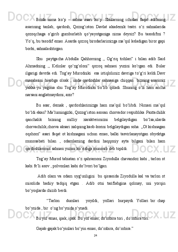 Bizda   nima   k о ‘p   –   sahna   asari   k о ‘p.   Shularning   ichidan   faqat   adibning
asarining   tanlab,   qardosh,   Qozog‘iston   Davlat   akademik   teatri   о ‘z   sahnalarida
qozoqchaga   о ‘girib   gumburlatib   q о ‘yayotganiga   nima   deysiz?   Bu   tasodifmi   ?
Y о ‘q, bu tasodif emas. Asarda qozoq birodarlarimizga ma’qul keladigan biror gapi
borki, sahnalashtirgan.
Shu     paytgacha   Abdulla   Qahhorning   ,,   Og‘riq   tishlari”   i   bilan   adib   Said
Ahmadning   ,,   Kelinlar   q о ‘zg‘oloni”   qozoq   sahnasi   yuzini   k о ‘rgan   edi.   Bular
ilgarigi  davrda edi. Tog‘ay Murodniki    esa  istiqlolimiz davriga t о ‘g‘ri  keldi.Davr
masalasini   hisobga   olsak   ,   unda   qardoshlar   sahnasiga   chiqqan     bizning   asarimiz
yakka-yu   yagona   shu   Tog‘ay   Murodniki   b о ‘lib   qoladi.   Shuning   о ‘zi   ham   ancha
narsani anglatmaydimi, axir?
Bu   asar,   demak   ,   qardoshlarimizga   ham   ma’qul   b о ‘libdi.   Nimasi   ma’qul
b о ‘ldi ekan? Ma’lumingizki, Qozog‘iston asosan chorvador respublika .Paxtachilik
qanchalik   bizning   milliy   xarakterimizni   belgilaydigan   b о ‘lsa,ularda
chorvachilik,chorva aksari xalqning kasb-korini belgilaydigan soha. ,,Ot kishnagan
oqshom”   asari   faqat   ot   kishnagani   uchun   emas,   balki   tasvirlanayotgan   obyektga
munosabati   bilan   ,   odamlarning   dardini   haqqoniy   ayta   bilgani   bilan   ham
qardoshlarimiz sahnasi yuzini k о ‘rishga munosib deb topildi.
Tog‘ay Murod tabiatan   о ‘z qahramoni Ziyodulla chavandoz kabi , tarlon ot
kabi fe’li asov , polvonlari kabi d о ‘lvori b о ‘lgan.
  Adib   olam   va   odam   uyg‘unligini     bu   qissasida   Ziyodulla   kal   va   tarlon   ot
misolida   badiiy   tadqiq   etgan   .   Adib   otni   tariflabgina   qolmay,   uni   yorqin
b о ‘yoqlarda chizib berdi.
  “Tarlon       dumlari       yoyildi,     yollari     hurpaydi.   Yollari   bir   chap
b о ‘ynida , bir   о ‘ng b о ‘ynida  о ‘ynadi.
Bu yol emas, ipak, ipak. Bu yol emas, do’mbira tori , d о ‘mbira tori.
Gajak-gajak b о ‘yinlari b о ‘yin emas, d о ‘mbira, d о ‘mbira.”
24 