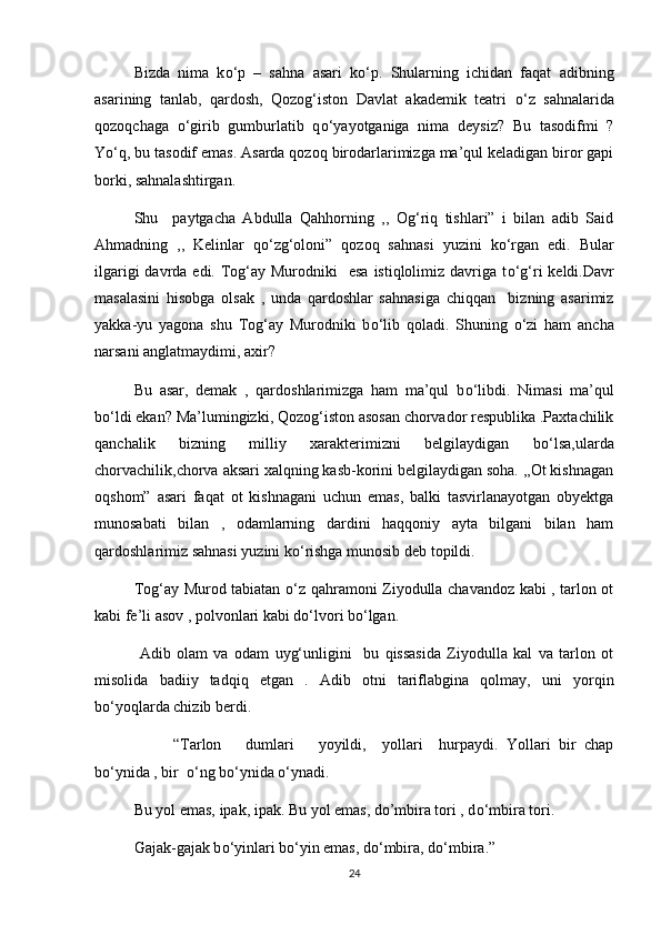 Bizda   nima   k о ‘p   –   sahna   asari   k о ‘p.   Shularning   ichidan   faqat   adibning
asarining   tanlab,   qardosh,   Qozog‘iston   Davlat   akademik   teatri   о ‘z   sahnalarida
qozoqchaga   о ‘girib   gumburlatib   q о ‘yayotganiga   nima   deysiz?   Bu   tasodifmi   ?
Y о ‘q, bu tasodif emas. Asarda qozoq birodarlarimizga ma’qul keladigan biror gapi
borki, sahnalashtirgan.
Shu     paytgacha   Abdulla   Qahhorning   ,,   Og‘riq   tishlari”   i   bilan   adib   Said
Ahmadning   ,,   Kelinlar   q о ‘zg‘oloni”   qozoq   sahnasi   yuzini   k о ‘rgan   edi.   Bular
ilgarigi  davrda edi. Tog‘ay Murodniki    esa  istiqlolimiz davriga t о ‘g‘ri  keldi.Davr
masalasini   hisobga   olsak   ,   unda   qardoshlar   sahnasiga   chiqqan     bizning   asarimiz
yakka-yu   yagona   shu   Tog‘ay   Murodniki   b о ‘lib   qoladi.   Shuning   о ‘zi   ham   ancha
narsani anglatmaydimi, axir?
Bu   asar,   demak   ,   qardoshlarimizga   ham   ma’qul   b о ‘libdi.   Nimasi   ma’qul
b о ‘ldi ekan? Ma’lumingizki, Qozog‘iston asosan chorvador respublika .Paxtachilik
qanchalik   bizning   milliy   xarakterimizni   belgilaydigan   b о ‘lsa,ularda
chorvachilik,chorva aksari xalqning kasb-korini belgilaydigan soha. ,,Ot kishnagan
oqshom”   asari   faqat   ot   kishnagani   uchun   emas,   balki   tasvirlanayotgan   obyektga
munosabati   bilan   ,   odamlarning   dardini   haqqoniy   ayta   bilgani   bilan   ham
qardoshlarimiz sahnasi yuzini k о ‘rishga munosib deb topildi.
Tog‘ay Murod tabiatan   о ‘z qahramoni Ziyodulla chavandoz kabi , tarlon ot
kabi fe’li asov , polvonlari kabi d о ‘lvori b о ‘lgan.
  Adib   olam   va   odam   uyg‘unligini     bu   qissasida   Ziyodulla   kal   va   tarlon   ot
misolida   badiiy   tadqiq   etgan   .   Adib   otni   tariflabgina   qolmay,   uni   yorqin
b о ‘yoqlarda chizib berdi.
  “Tarlon       dumlari       yoyildi,     yollari     hurpaydi.   Yollari   bir   chap
b о ‘ynida , bir   о ‘ng b о ‘ynida  о ‘ynadi.
Bu yol emas, ipak, ipak. Bu yol emas, do’mbira tori , d о ‘mbira tori.
Gajak-gajak b о ‘yinlari b о ‘yin emas, d о ‘mbira, d о ‘mbira.”
24