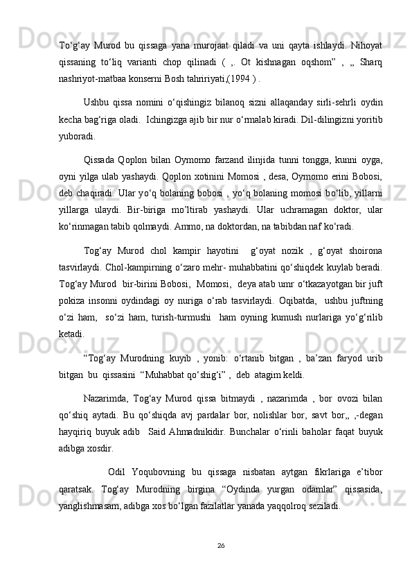 T о ‘g‘ay   Murod   bu   qissaga   yana   murojaat   qiladi   va   uni   qayta   ishlaydi.   Nihoyat
qissaning   t о ‘liq   varianti   chop   qilinadi   (   ,.   Ot   kishnagan   oqshom”   ,   ,,   Sharq
nashriyot-matbaa konserni Bosh tahririyati,(1994 ) .
Ushbu   qissa   nomini   о ‘qishingiz   bilanoq   sizni   allaqanday   sirli-sehrli   oydin
kecha bag‘riga oladi.  Ichingizga ajib bir nur  о ‘rmalab kiradi. Dil-dilingizni yoritib
yuboradi.
Qissada   Qoplon   bilan   Oymomo   farzand   ilinjida   tunni   tongga,   kunni   oyga,
oyni yilga ulab yashaydi. Qoplon xotinini Momosi  , desa, Oymomo erini Bobosi,
deb chaqiradi. Ular  y о ‘q bolaning bobosi  , y о ‘q bolaning momosi  b о ‘lib, yillarni
yillarga   ulaydi.   Bir-biriga   mo’ltirab   yashaydi.   Ular   uchramagan   doktor,   ular
k о ‘rinmagan tabib qolmaydi. Ammo, na doktordan, na tabibdan naf k о ‘radi.
Tog‘ay   Murod   chol   kampir   hayotini     g‘oyat   nozik   ,   g‘oyat   shoirona
tasvirlaydi. Chol-kampirning   о ‘zaro mehr- muhabbatini q о ‘shiqdek kuylab beradi.
Tog‘ay Murod   bir-birini Bobosi,   Momosi,   deya atab umr   о ‘tkazayotgan bir juft
pokiza   insonni   oydindagi   oy   nuriga   о ‘rab   tasvirlaydi.   Oqibatda,     ushbu   juftning
о ‘zi   ham,     s о ‘zi   ham,   turish-turmushi     ham   oyning   kumush   nurlariga   y о ‘g‘rilib
ketadi.
“Tog‘ay   Murodning   kuyib   ,   yonib:   о ‘rtanib   bitgan   ,   ba’zan   faryod   urib
bitgan  bu  qissasini  “Muhabbat q о ‘shig‘i” ,  deb  atagim keldi.
Nazarimda,   Tog‘ay   Murod   qissa   bitmaydi   ,   nazarimda   ,   bor   ovozi   bilan
q о ‘shiq   aytadi.   Bu   q о ‘shiqda   avj   pardalar   bor,   nolishlar   bor,   savt   bor,,   ,-degan
hayqiriq   buyuk   adib     Said   Ahmadnikidir.   Bunchalar   о ‘rinli   baholar   faqat   buyuk
adibga xosdir.
  Odil   Yoqubovning   bu   qissaga   nisbatan   aytgan   fikrlariga   e’tibor
qaratsak.   Tog‘ay   Murodning   birgina   “Oydinda   yurgan   odamlar”   qissasida,
yanglishmasam, adibga xos b о ‘lgan fazilatlar yanada yaqqolroq seziladi.
26