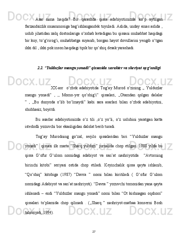 Asar   nima   haqida?   Bir   qarashda   qissa   adabiyotimizda   k о ‘p   aytilgan
farzandsizlik muammosiga bag‘ishlangandek tuyuladi. Aslida, unday emas aslida ,
uslub jihatidan xalq dostonlariga   о ‘xshab ketadigan bu qissani muhabbat haqidagi
bir kuy, t о ‘g‘rirog‘i, muhabbatga suyanib, borgan hayot dovullarini yengib   о ‘tgan
ikki dil , ikki pok inson haqidagi tipik bir q о ‘shiq desak yarashadi.
2.2. “Yulduzlar mangu yonadi” qissasida xarakter va sheriyat uyg’unligi
                  XX-asr     о ‘zbek   adabiyotida   Tog‘ay   Murod   о ‘zining   ,,   Yulduzlar
mangu   yonadi”   ,   ,,   Momo-yer   q о ‘shig‘i”   qissalari,   ,,Otamdan   qolgan   dalalar
”   ,   ,,Bu   dunyoda   о ‘lib   b о ‘lmaydi”   kabi   sara   asarlari   bilan   о ‘zbek   adabiyotini,
shubhasiz, boyitdi. 
Bu   asarlar   adabiyotimizda   о ‘z   tili   , о ‘z   y о ‘li,   о ‘z   uslubini   yaratgan   katta
istedodli yozuvchi bor ekanligidan dalolat berib turadi.
Tog‘ay   Murodning   g о ‘zal,   serjilo   qissalaridan   biri   “Yulduzlar   mangu
yonadi”     qissasi   ilk   marta   “Sharq   yulduzi”   jurnalida   chop   etilgan.   1980   yilda   bu
qissa   G‘ofur   G‘ulom   nomidagi   adabiyot   va   san’at   nashriyotida     “Avtorning
birinchi   kitobi”   seriyasi   ostida   chop   etiladi.   Keyinchalik   qissa   qayta   ishlanib,
“Q о ‘shiq”   kitobiga   (1987)   “Davra   ”   nomi   bilan   kiritiladi   (   G‘ofur   G‘ulom
nomidagi Adabiyot va san’at nashriyoti). “Davra ” yozuvchi tomonidan yana qayta
ishlanadi   –   endi   “Yulduzlar   mangu   yonadi”   nomi   bilan   “Ot   kishnagan   oqshom”
qissalari   t о ‘plamida   chop   qilinadi   .   (,,Sharq   ”   nashriyot-matbaa   konserni   Bosh
tahririyati, 1994). 
27 