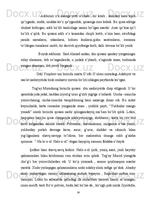                   Adibimiz   о ‘z   asariga   yetti   о ‘lchab   ,   bir   kesib   ,   shunday   nom   topib
q о ‘yganki, xuddi, uzukka k о ‘z q о ‘ygandek, qissasiga mos keladi. Bu qissa adibga
shuhrat   keltirgan,   adib  b о ‘lib   tanilishiga   zamin  b о ‘lgan   asardir.  Asar   q о ‘lma-q о ‘l
b о ‘lib   о ‘qildi.   Bu   qissani   adib   о ‘z   tanasidan   chiqib   ketib,   о ‘zini   ham,   atrofidagi
jamiki   narsalarni,   odamlarni,   bohoru   kuzlarni,qishu   saratonlarni,   osmonni
t о ‘ldirgan turnalarni unitib, bir darvish qiyofasiga kirib, dalli devona b о ‘lib yozdi. 
          Buyuk adibimiz  Said Ahmad undan, shu qissani qanday yozganingni
eslay   olasanmi,   deb   s о ‘raganlarida,   u   jindak   о ‘ylanib,   о ‘ngimda   emas,   tushumda
yozgan ekanman, deb javob bergandi.
        Odil Yoqubov uni birinchi marta G‘ofir G‘ulom nomidagi Adabiyot va
san’at nashriyotida bosh muharrir movini b о ‘lib ishlagan paytlarida k о ‘rgan.
   Tog‘ay Murodning birinchi  qissasi    shu nashriyotda chop etilgandi. U bir
qarashda juda jadal, haddan ziyod g‘ururi g‘olib yigitga  о ‘xshardi.  Uncha –muncha
yozuvchining,   uncha-muncha   tanqidchining   ham   nazariga   ilmas   edi.   Bu   xislat
keyinchalik,   katta   romanlar   yozganida   emas   ,   yoshlik   payti,   “Yulduzlar   mangu
yonadi”   nomli   birinchi   qissasi   nashr   qilinganidayoq   ma’lum   bо‘lib   qoldi.   Lekin,
haqiqatan   ham,bu   qissa   chiqqanida   adabiyotimizga,   shubhasiz   ,   katta   bir   iste’dod
kirib   kelganidan   dalolat   beradi.   Polvonmi,   chavondozmi,   mirganmi   о‘tda   yonib,
yulduzday   porlab   davraga   kirsa,   surur,   g‘urur,   shiddat   va   ishonch   bilan
yig‘ilganlarni   shavq-zavqqa   tо‘ldirsa,   bor   mahoratini   shunga   solib   g‘alaba
qozonsa:  “-Ha lo-o-ol .Halo-o-ol”-degan hayqiriq osmonu falakka о‘rlaydi.
Ijodkor   ham   shavq-zavq   kishisi.   Halo-o-ol   ijodi,   yoniq   asari,   jonli   hayotiy
qahramonlari   bilan   kitobxonni   rom   etishini   orzu   qiladi.   Tog‘ay   Murod   yuragida
ch о ‘g‘i   bor   yozuvchilardan   edi.   U   k о ‘p   yozmadi   ,   ammo   qoyilmaqom   asarlar
yaratdi. Xudo yorlaqagan qahramonlarni nodir adabiy aholi safiga q о ‘shdi. Abadiy
aholi   yashaydigan   ramziy   saltanatning   xududi   bepayon   ,   fuqarolari   nufuzi   son-
sanoqsiz.   Lekin   bu  saltanatda   qalbidagi   ilk  muhabbati   harorati   hanuz   s о ‘nmagan,
imon-insofli tanti B о ‘ri polvon, boshi kal b о ‘lsa-da , k о ‘ngli pok nozik Ziyodulla,
28 