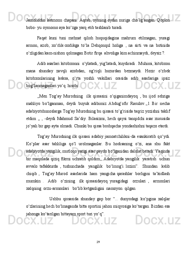 Jamoliddin   ketmonu   chapani.   Aqrab,   oyining   oydin   nuriga   cho’lg‘angan.   Qoplon
bobo- yu oymomo aya k о ‘zga yarq etib tashlanib turadi. 
Faqat   kuni   tuni   mehnat   qilish   huquqidagina   mahrum   etilmagan,   yuragi
armon,   azob,   x о ‘rlik-xorlikga   t о ‘la   Dehqonqul   holiga   ,   na   sirti   va   na   botinida
о ‘zligidan kam-nishon qolmagan Botir firqa  ahvoliga kim achinmaydi, deysiz ?.
Adib asarlari kitobxonni    о ‘ylatadi, yig‘latadi, kuydiradi . Muhimi, kitobxon
mana   shunday   zavqli   azobdan,   og‘riqli   huzurdan   bezmaydi.   Hozir   о ‘zbek
kitobxonlarining   keksa,   о ‘rta   yoshli   vakillari   orasida   adib   asarlariga   ipsiz
bog‘lanmaganlari y о ‘q  hisobi .
,,Men   Tog‘ay   Murodning     ilk   qissasini   о ‘qiganimdayoq   ,   bu   ijod   sehriga
mahliyo   b о ‘lganman,   deydi   buyuk   adibimiz   Abdug‘ofir   Rasulov.,,1   Bir   necha
adabiyotshunoslarga Tog‘ay Murodning bu qissasi t о ‘g‘risida taqriz yozishni taklif
etdim   ,,   ,   -deydi   Mahmud   Sa’diy.   Bilasizmi,   hech   qaysi   tanqidchi   asar   xususida
j о ‘yali bir gap ayta olmadi. Chunki bu qissa boshqacha yondashishni taqazo etardi.
Tog‘ay   Murodning   ilk   qissasi   adabiy   jamoatchilikni-da   esankiratib   q о ‘ydi.
K о ‘plar   asar   tahliliga   q о ‘l   urolmaganlar.   Bu   hodisaning   о ‘zi,   ana   shu   fakt
adabiyotda yangilik, mutloqo yangi asar paydo b о ‘lganidan dalolat beradi. Yaqinda
bir   maqolada   qiziq   fikrni   uchratib   qoldim,,   Adabiyotda   yangilik     yaratish     uchun
avvalo   tafakkurda   ,   tushunchada     yangilik     b о ‘lmog‘i   lozim”.     Shundan     kelib
chiqib ,   Tog‘ay Murod   asarlarida   ham   yangicha qarashlar   borligini   ta’kidlash
mumkin   .     Adib     о ‘zining     ilk   qissasidayoq   yuragidagi     orzulari   ,     armonlari
xalqning  orzu-armonlari   b о ‘lib ketganligini  namoyon  qilgan.
            Ushbu   qissasida   shunday   gap   bor   “...   dunyodagi   k о ‘pgina   xalqlar
о ‘zlarining hech b о ‘lmaganda bitta sportini jahon miqyosiga k о ‘targan. Bizdan esa
jahonga k о ‘tarilgan bittayam sport turi y о ‘q”.
29 