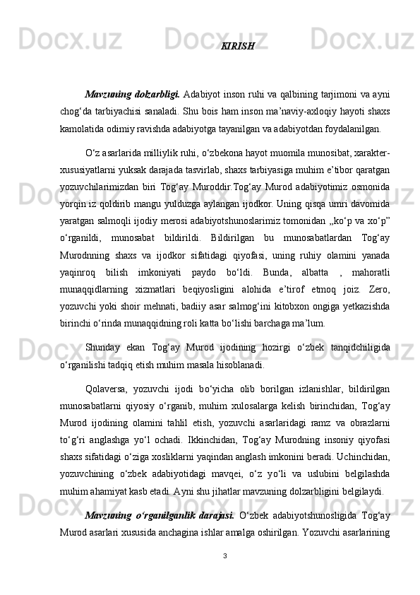 KIRISH 
Mavzuning dolzarbligi.   Adabiyot inson ruhi va qalbining tarjimoni va ayni
chog‘da tarbiyachisi sanaladi. Shu bois ham inson ma’naviy-axloqiy hayoti shaxs
kamolatida odimiy ravishda adabiyotga tayanilgan va adabiyotdan foydalanilgan.
О ‘z asarlarida milliylik ruhi,  о ‘zbekona hayot muomila munosibat, xarakter-
xususiyatlarni yuksak darajada tasvirlab, shaxs tarbiyasiga muhim e’tibor qaratgan
yozuvchilarimizdan   biri   Tog‘ay   Muroddir.Tog‘ay   Murod   adabiyotimiz   osmonida
yorqin iz qoldirib mangu yulduzga aylangan ijodkor. Uning qisqa umri davomida
yaratgan salmoqli ijodiy merosi adabiyotshunoslarimiz tomonidan ,,k о ‘p va x о ‘p”
о ‘rganildi,   munosabat   bildirildi.   Bildirilgan   bu   munosabatlardan   Tog‘ay
Murodnning   shaxs   va   ijodkor   sifatidagi   qiyofasi,   uning   ruhiy   olamini   yanada
yaqinroq   bilish   imkoniyati   paydo   b о ‘ldi.   Bunda,   albatta   ,   mahoratli
munaqqidlarning   xizmatlari   beqiyosligini   alohida   e’tirof   etmoq   joiz.   Zero,
yozuvchi  yoki shoir mehnati, badiiy asar  salmog‘ini  kitobxon ongiga yetkazishda
birinchi  о ‘rinda munaqqidning roli katta b о ‘lishi barchaga ma’lum.
Shunday   ekan   Tog‘ay   Murod   ijodining   hozirgi   о ‘zbek   tanqidchiligida
о ‘rganilishi tadqiq etish muhim masala hisoblanadi.
Qolaversa,   yozuvchi   ijodi   b о ‘yicha   olib   borilgan   izlanishlar,   bildirilgan
munosabatlarni   qiyosiy   о ‘rganib,   muhim   xulosalarga   kelish   birinchidan,   Tog‘ay
Murod   ijodining   olamini   tahlil   etish,   yozuvchi   asarlaridagi   ramz   va   obrazlarni
t о ‘g‘ri   anglashga   y о ‘l   ochadi.   Ikkinchidan,   Tog‘ay   Murodning   insoniy   qiyofasi
shaxs sifatidagi  о ‘ziga xosliklarni yaqindan anglash imkonini beradi. Uchinchidan,
yozuvchining   о ‘zbek   adabiyotidagi   mavqei,   о ‘z   y о ‘li   va   uslubini   belgilashda
muhim ahamiyat kasb etadi. Ayni shu jihatlar mavzuning dolzarbligini belgilaydi.
Mavzuning   о ‘rganilganlik   darajasi.   О ‘zbek   adabiyotshunosligida   Tog‘ay
Murod asarlari xususida anchagina ishlar amalga oshirilgan. Yozuvchi asarlarining
3