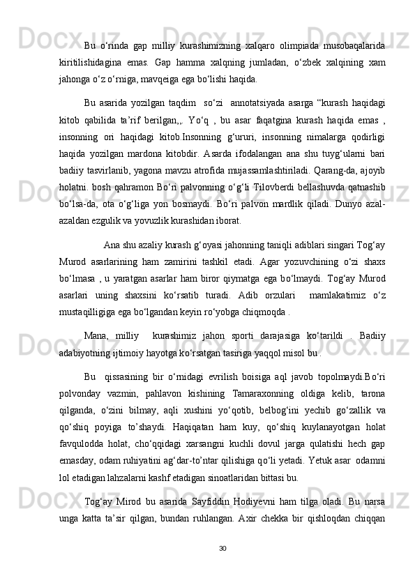Bu   о ‘rinda   gap   milliy   kurashimizning   xalqaro   olimpiada   musobaqalarida
kiritilishidagina   emas.   Gap   hamma   xalqning   jumladan,   о ‘zbek   xalqining   xam
jahonga  о ‘z  о ‘rniga, mavqeiga ega b о ‘lishi haqida.
Bu   asarida   yozilgan   taqdim     s о ‘zi     annotatsiyada   asarga   “kurash   haqidagi
kitob   qabilida   ta’rif   berilgan,,.   Y о ‘q   ,   bu   asar   faqatgina   kurash   haqida   emas   ,
insonning   ori   haqidagi   kitob.Insonning   g‘ururi,   insonning   nimalarga   qodirligi
haqida   yozilgan   mardona   kitobdir.   Asarda   ifodalangan   ana   shu   tuyg‘ularni   bari
badiiy tasvirlanib, yagona mavzu atrofida mujassamlashtiriladi. Qarang-da, ajoyib
holatni. bosh  qahramon  B о ‘ri  palvonning   о ‘g‘li  Tilovberdi   bellashuvda  qatnashib
b о ‘lsa-da,   ota   о ‘g‘liga   yon   bosmaydi.   B о ‘ri   palvon   mardlik   qiladi.   Dunyo   azal-
azaldan ezgulik va yovuzlik kurashidan iborat.
       Ana shu azaliy kurash g‘oyasi jahonning taniqli adiblari singari Tog‘ay
Murod   asarlarining   ham   zamirini   tashkil   etadi.   Agar   yozuvchining   о ‘zi   shaxs
b о ‘lmasa   ,   u   yaratgan   asarlar   ham   biror   qiymatga   ega   b о ‘lmaydi.   Tog‘ay   Murod
asarlari   uning   shaxsini   k о ‘rsatib   turadi.   Adib   orzulari     mamlakatimiz   о ‘z
mustaqilligiga ega b о ‘lgandan keyin r о ‘yobga chiqmoqda .            
Mana,   milliy     kurashimiz   jahon   sporti   darajasiga   k о ‘tarildi   .   Badiiy
adabiyotning ijtimoiy hayotga k о ‘rsatgan tasiriga yaqqol misol bu .
Bu     qissasining   bir   о ‘rnidagi   evrilish   boisiga   aql   javob   topolmaydi.B о ‘ri
polvonday   vazmin,   pahlavon   kishining   Tamaraxonning   oldiga   kelib,   tarona
qilganda,   о ‘zini   bilmay,   aqli   xushini   y о ‘qotib,   belbog‘ini   yechib   g о ‘zallik   va
q о ‘shiq   poyiga   to’shaydi.   Haqiqatan   ham   kuy,   q о ‘shiq   kuylanayotgan   holat
favqulodda   holat,   ch о ‘qqidagi   xarsangni   kuchli   dovul   jarga   qulatishi   hech   gap
emasday, odam ruhiyatini ag‘dar-to’ntar qilishiga q о ‘li yetadi. Yetuk asar  odamni
lol etadigan lahzalarni kashf etadigan sinoatlaridan bittasi bu.
Tog‘ay   Mirod   bu   asarida   Sayfiddin   Hodiyevni   ham   tilga   oladi.   Bu   narsa
unga   katta   ta’sir   qilgan,   bundan   ruhlangan.   Axir   chekka   bir   qishloqdan   chiqqan
30