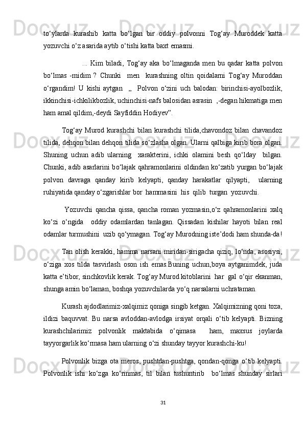 t о ‘ylarda   kurashib   katta   b о ‘lgan   bir   oddiy   polvonni   Tog‘ay   Muroddek   katta
yozuvchi  о ‘z asarida aytib  о ‘tishi katta baxt emasmi.
    ...   Kim   biladi,   Tog‘ay   aka   b о ‘lmaganda   men   bu   qadar   katta   polvon
b о ‘lmas   -midim   ?   Chunki     men     kurashning   oltin   qoidalarni   Tog‘ay   Muroddan
о ‘rgandim!   U   kishi   aytgan     ,,     Polvon   о ‘zini   uch   balodan:   birinchisi-ayolbozlik,
ikkinchisi-ichkilikbozlik, uchinchisi-nafs balosidan asrasin  ,-degan hikmatiga men
ham amal qildim,-deydi Sayfiddin Hodiyev”.
Tog‘ay   Murod   kurashchi   bilan   kurashchi   tilida,chavondoz   bilan   chavandoz
tilida, dehqon bilan dehqon tilida s о ‘zlasha olgan. Ularni qalbiga kirib bora olgan.
Shuning   uchun   adib   ularning     xarakterini,   ichki   olamini   besh   q о ‘lday     bilgan.
Chunki, adib asarlarini b о ‘lajak qahramonlarini oldindan k о ‘zatib yurgan b о ‘lajak
polvon   davraga   qanday   kirib   kelyapti,   qanday   harakatlar   qilyapti,     ularning
ruhiyatida qanday  о ‘zgarishlar bor  hammasini  his  qilib  turgan  yozuvchi.
  Yozuvchi   qancha   qissa,   qancha   roman   yozmasin, о ‘z   qahramonlarini   xalq
k о ‘zi   о ‘ngida     oddiy   odamlardan   tanlagan.   Qissadan   kishilar   hayoti   bilan   real
odamlar turmushini  uzib q о ‘ymagan. Tog‘ay Murodning iste’dodi ham shunda-da!
Tan olish kerakki, hamma narsani  miridan-sirigacha qiziq, l о ‘nda, asosiysi,
о ‘ziga   xos   tilda   tasvirlash   oson   ish   emas.Buning   uchun,boya   aytganimdek,   juda
katta e’tibor, sinchkovlik kerak. Tog‘ay Murod kitoblarini  har  gal  о ‘qir ekanman,
shunga amin b о ‘laman, boshqa yozuvchilarda y о ‘q narsalarni uchrataman.
Kurash ajdodlarimiz-xalqimiz qoniga singib ketgan. Xalqimizning qoni toza,
ildizi   baquvvat.   Bu   narsa   avloddan-avlodga   irsiyat   orqali   о ‘tib   kelyapti.   Bizning
kurashchilarimiz   polvonlik   maktabida   о ‘qimasa     ham,   maxsus   joylarda
tayyorgarlik k о ‘rmasa ham ularning  о ‘zi shunday tayyor kurashchi-ku!
Polvonlik   bizga   ota  meros,   pushtdan-pushtga,   qondan-qonga   о ‘tib   kelyapti.
Polvonlik   ishi   k о ‘zga   k о ‘rinmas,   til   bilan   tushuntirib     b о ‘lmas   shunday   sirlari
31