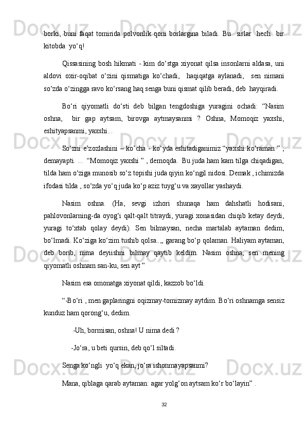 borki,   buni   faqat   tomirida   polvonlik   qoni   borlargina   biladi.   Bu     sirlar     hech     bir
kitobda  y о ‘q!
Qissasining  bosh  hikmati  - kim  d о ‘stga xiyonat  qilsa insonlarni  aldasa,  uni
aldovi   oxir-oqibat   о ‘zini   qismatiga   k о ‘chadi,     haqiqatga   aylanadi,     sen   nimani
s о ‘zda  о ‘zingga ravo k о ‘rsang haq senga buni qismat qilib beradi, deb  hayqiradi.
B о ‘ri   qiyomatli   d о ‘sti   deb   bilgan   tengdoshiga   yuragini   ochadi:   “Nasim
oshna,     bir   gap   aytsam,   birovga   aytmaysanmi   ?   Oshna,   Momoqiz   yaxshi,
eshityapsanmi, yaxshi...
S о ‘zni e’zozlashini – ko’cha - k о ‘yda eshitadiganimiz “yaxshi k о ‘raman ” ,
demayapti. ...  “Momoqiz yaxshi ” , demoqda.  Bu juda ham kam tilga chiqadigan,
tilda ham  о ‘ziga munosib s о ‘z topishi juda qiyin k о ‘ngil nidosi. Demak , ichimizda
ifodasi tilda , s о ‘zda y о ‘q juda k о ‘p aziz tuyg‘u va xayollar yashaydi.
Nasim   oshna.   (Ha,   sevgi   izhori   shunaqa   ham   dahshatli   hodisani,
pahlovonlarning-da oyog‘i qalt-qalt  titraydi, yuragi  xonasidan  chiqib ketay deydi,
yuragi   t о ‘xtab   qolay   deydi).   Sen   bilmaysan,   necha   martalab   aytaman   dedim,
b о ‘lmadi. K о ‘ziga k о ‘zim tushib qolsa..,, garang b о ‘p qolaman. Haliyam aytaman,
deb   borib,   nima   deyiishni   bilmay   qaytib   keldim.   Nasim   oshna,   sen   mening
qiyomatli oshnam san-ku, sen ayt ”
Nasim esa omonatga xiyonat qildi, kazzob b о ‘ldi.
“-B о ‘ri , men gaplaringni oqizmay-tomizmay aytdim. B о ‘ri oshnamga sensiz
kunduz ham qorong‘u, dedim.
      -Uh, bormisan, oshna! U nima dedi ?
     -J о ‘ra, u beti qursin, deb q о ‘l siltadi.   
Senga k о ‘ngli  y о ‘q ekan, j о ‘ra ishonmayapsanmi?
Mana, qiblaga qarab aytaman: agar yolg‘on aytsam k о ‘r b о ‘layin” .
32 