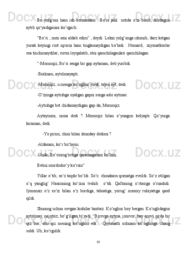 Bu   yolg‘oni   ham   ish   bermasdan...   B о ‘ri   jahl     ustida   о ‘zi   borib,   dilidagini
aytib q о ‘yadiganini k о ‘rgach:
“B о ‘ri , men seni aldab edim” , deydi. Lekin yolg‘onga ishonib, darz ketgan
yurak   keyingi   rost   iqrorni   ham   tinglamaydigan   b о ‘ladi.     Nomard,     xiyonatkorlar
esa tinchimaydilar, suvni loyqalatib, otni qamchilaganlari qamchilagan.
“-Momoqiz, B о ‘ri senga bir gap aytaman, deb yuribdi.
-Bialman, aytolmayapti.
-Momoqiz, u menga k о ‘nglini yordi, tayin ayt, dedi.
- О ‘zimga aytishga uyalgan gapni senga aslo aytmas.
-Aytishga bet chidamaydigan gap-da, Momoqiz.
Aytayinmi,   nima   dedi   ?   Momoqiz   bilan   о‘ynagim   kelyapti.   Qo’yniga
kiraman, dedi.
     -Yo pirim, chini bilan shunday dedimi ?
-Aldasam, k о ‘r b о ‘layin.
-Unda, B о ‘rining betiga qaramaganim b о ‘lsin.
Betini murdosh о ‘y k о ‘rsin”
Yillar  о ‘tib, s о ‘z taqdir b о ‘ldi. S о ‘z  chinakam qismatga evrildi. S о ‘z otilgan
о ‘q   yanglig‘   Nasimning   k о ‘zini   teshib     о ‘tdi.   Qalbining   о ‘rtasiga   о ‘rnashdi.
Iymonsiz   о ‘z   s о ‘zi   bilan   о ‘z   burdiga,   tabiatiga,   yorug‘   insoniy   ruhiyatiga   qasd
qildi.
Shuning uchun sevgan kishilar baxtsiz. K о ‘nglini boy bergan. K о ‘nglidagini
aytolmay, najotsiz, b о ‘g‘ilgan t о ‘radi: “Birovga aytma, jonivor, hay anovi qirda bir
qiz   bor,   shu   qiz   mening   k о ‘nglim   edi....   Qiyomatli   oshnam   k о ‘nglimga   chang
soldi. Uh, k о ‘rgulik.
33