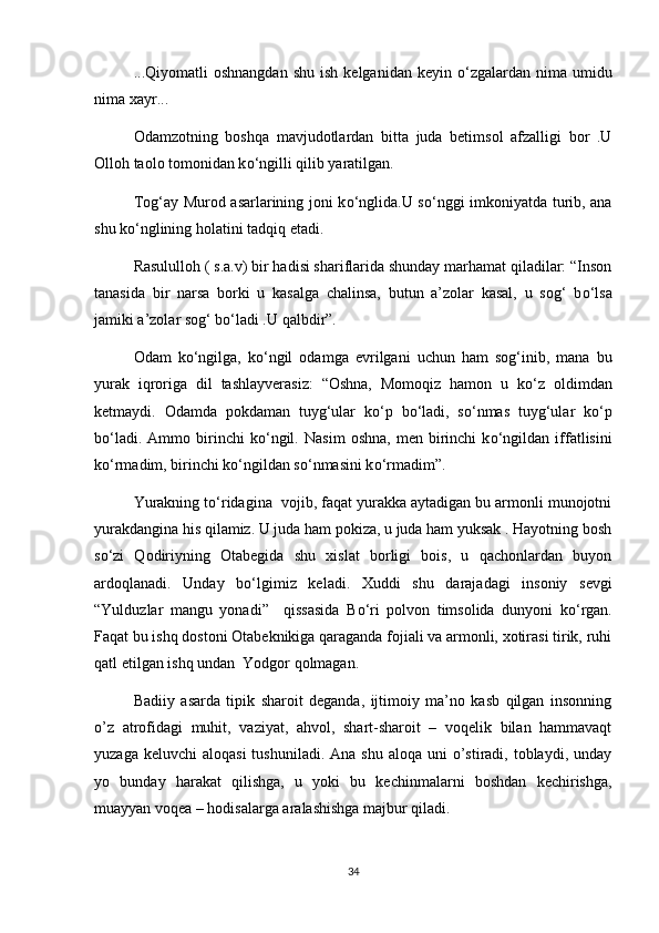 ...Qiyomatli   oshnangdan  shu   ish  kelganidan   keyin   о ‘zgalardan   nima   umidu
nima xayr...
Odamzotning   boshqa   mavjudotlardan   bitta   juda   betimsol   afzalligi   bor   .U
Olloh taolo tomonidan k о ‘ngilli qilib yaratilgan.
Tog‘ay Murod asarlarining joni k о ‘nglida.U s о ‘nggi imkoniyatda turib, ana
shu k о ‘nglining holatini tadqiq etadi.
Rasululloh ( s.a.v) bir hadisi shariflarida shunday marhamat qiladilar: “Inson
tanasida   bir   narsa   borki   u   kasalga   chalinsa,   butun   a’zolar   kasal,   u   sog‘   b о ‘lsa
jamiki a’zolar sog‘ b о ‘ladi .U qalbdir”.
Odam   k о ‘ngilga,   k о ‘ngil   odamga   evrilgani   uchun   ham   sog‘inib,   mana   bu
yurak   iqroriga   dil   tashlayverasiz:   “Oshna,   Momoqiz   hamon   u   k о ‘z   oldimdan
ketmaydi.   Odamda   pokdaman   tuyg‘ular   k о ‘p   b о ‘ladi,   s о ‘nmas   tuyg‘ular   k о ‘p
b о ‘ladi.   Ammo  birinchi   k о ‘ngil.   Nasim   oshna,   men   birinchi   k о ‘ngildan   iffatlisini
k о ‘rmadim, birinchi k о ‘ngildan s о ‘nmasini k о ‘rmadim”.
Yurakning t о ‘ridagina  vojib, faqat yurakka aytadigan bu armonli munojotni
yurakdangina his qilamiz. U juda ham pokiza, u juda ham yuksak . Hayotning bosh
s о ‘zi   Qodiriyning   Otabegida   shu   xislat   borligi   bois,   u   qachonlardan   buyon
ardoqlanadi.   Unday   b о ‘lgimiz   keladi.   Xuddi   shu   darajadagi   insoniy   sevgi
“Yulduzlar   mangu   yonadi”     qissasida   B о ‘ri   polvon   timsolida   dunyoni   k о ‘rgan.
Faqat bu ishq dostoni Otabeknikiga qaraganda fojiali va armonli, xotirasi tirik, ruhi
qatl etilgan ishq undan  Yodgor qolmagan.
Badiiy   asarda   tipik   sharoit   deganda,   ijtimoiy   ma’no   kasb   qilgan   insonning
o’z   atrofidagi   muhit,   vaziyat,   ahvol,   shart-sharoit   –   voqelik   bilan   hammavaqt
yuzaga  keluvchi  aloqasi   tushuniladi. Ana  shu  aloqa  uni  o’stiradi, toblaydi,  unday
yo   bunday   harakat   qilishga,   u   yoki   bu   kechinmalarni   boshdan   kechirishga,
muayyan voqea – hodisalarga aralashishga majbur qiladi.
34