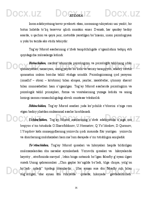 XULOSA
Inson adabiyotning tasvir predmeti ekan, insonning ruhiyatisiz uni yaxlit, bir
butun   holatda   to’liq   tasavvur   qilish   mumkin   emas.   Demak,   har   qanday   badiiy
asarda, u qachon va qaysi janr, metodda yaratilgan bo’lmasin, inson psixologiyasi
u yoki bu tarzda aks etishi tabiiydir.
Tog‘ay Murod asarlarining   о ‘zbek tanqidchiligida   о ‘rganilishini  tadqiq etib
quyidagicha xulosalarga kelindi:
Birinchidan,   mazkur   ishimizda   psixologizm   va   psixologik   tahlilning   ichki
qonuniyatlari, nazariyasi, uning paydo bo’lishi va tarixiy taraqqiyoti, adabiy estetik
qimmatini   imkon   boricha   tahlil   etishga   urindik.   Psixologizmning   ijod   jarayoni
(muallif   –   obraz   –   kitobxon)   bilan   aloqasi,   janrlar,   xarakterlar,   ijtimoiy   sharoit
bilan   munosabatlari   ham   o’rganilgan.   Tog’ay   Murod   asarlarida   psixologizm   va
psixologik   tahlil   prinsiplari,   forma   va   vositalarining   yuzaga   kelishi   va   uning
hozirgi zamon romanchiligidagi ahvoli muxtasar tekshirildi.
Ikkinchidan,   Tog‘ay   Murod   asarlari   juda   k о ‘pchilik   e’tiborini   о ‘ziga   rom
etgan badiiy jihatdan mukammal asarlar hisoblanadi.
Uchinchidan,   Tog‘ay   Murod   asarlarining   о ‘zbek   adabiyotida   о ‘ziga   xos
beqiyos  о ‘rin tutushida O.Sharofiddinov, U.Normatov, Q.Y о ‘ldoshev, D.Quronov,
I.Yoqubov kabi munaqqidlarning yozuvchi ijodi xususida fikr yuritgan     yozuvchi
va shoirlarning mulohazalari ham ma’lum darajada  о ‘rin tutishligini aniqladik.
To’rtinchidan,   Tog‘ay   Murod   qissalari   va   hikoyalari   haqida   bildirilgan
muloxazalaridan   shu   narsalar   ayonlashadi.   Yozuvchi   qissalari   va     hikoyalarida
hayotiy , atrofimizda mavjud , lekin bizga notanish b о ‘lgan falsafiy g‘oyani ilgari
suradi.Uning   qahramonlari   ,,Chin   gaplar   k о ‘ngilda   b о ‘ladi,   tilga   chiqsa,   yolg‘on
b о ‘ladi-   qoladi”   tipidagi   insonlardir   .   Ular   aynan   ana   shu   falsafiy   ruh   bilan
sug‘orilgan,   ular   aynan   shu   ruhiyatda     qissada,   hikoyada     gavdalantiriladi.
35