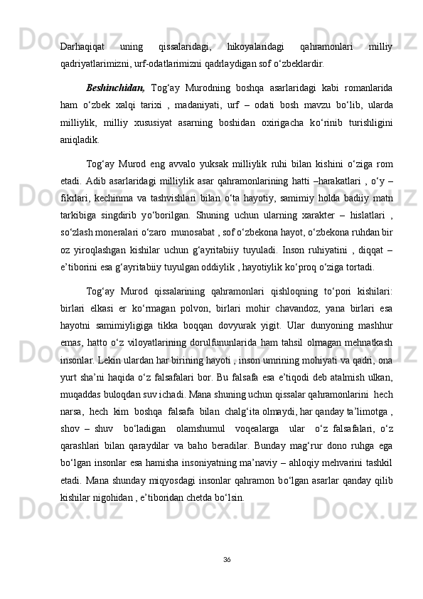 Darhaqiqat   uning   qissalaridagi,   hikoyalaridagi   qahramonlari   milliy
qadriyatlarimizni, urf-odatlarimizni qadrlaydigan sof  о ‘zbeklardir.
Beshinchidan,   Tog‘ay   Murodning   boshqa   asarlaridagi   kabi   romanlarida
ham   о ‘zbek   xalqi   tarixi   ,   madaniyati,   urf   –   odati   bosh   mavzu   b о ‘lib,   ularda
milliylik,   milliy   xususiyat   asarning   boshidan   oxirigacha   k о ‘rinib   turishligini
aniqladik. 
Tog‘ay   Murod   eng   avvalo   yuksak   milliylik   ruhi   bilan   kishini   о ‘ziga   rom
etadi.   Adib   asarlaridagi   milliylik   asar   qahramonlarining   hatti   –harakatlari   ,   о ‘y   –
fikrlari,   kechinma   va   tashvishlari   bilan   о ‘ta   hayotiy,   samimiy   holda   badiiy   matn
tarkibiga   singdirib   y о ‘borilgan.   Shuning   uchun   ularning   xarakter   –   hislatlari   ,
s о ‘zlash moneralari  о ‘zaro  munosabat , sof  о ‘zbekona hayot,  о ‘zbekona ruhdan bir
oz   yiroqlashgan   kishilar   uchun   g‘ayritabiiy   tuyuladi.   Inson   ruhiyatini   ,   diqqat   –
e’tiborini esa g‘ayritabiiy tuyulgan oddiylik , hayotiylik k о ‘proq  о ‘ziga tortadi. 
Tog‘ay   Murod   qissalarining   qahramonlari   qishloqning   t о ‘pori   kishilari:
birlari   elkasi   er   k о ‘rmagan   polvon,   birlari   mohir   chavandoz,   yana   birlari   esa
hayotni   samimiyligiga   tikka   boqqan   dovyurak   yigit.   Ular   dunyoning   mashhur
emas,   hatto   о ‘z   viloyatlarining   dorulfununlarida   ham   tahsil   olmagan   mehnatkash
insonlar. Lekin ulardan har birining hayoti , inson umrining mohiyati va qadri, ona
yurt  sha’ni  haqida   о ‘z  falsafalari  bor.  Bu  falsafa  esa  e’tiqodi   deb  atalmish  ulkan,
muqaddas buloqdan suv ichadi. Mana shuning uchun qissalar qahramonlarini  hech
narsa,  hech  kim  boshqa  falsafa  bilan  chalg‘ita olmaydi, har qanday ta’limotga ,
shov   –   shuv     b о ‘ladigan     olamshumul     voqealarga     ular     о ‘z   falsafalari,   о ‘z
qarashlari   bilan   qaraydilar   va   baho   beradilar.   Bunday   mag‘rur   dono   ruhga   ega
b о ‘lgan insonlar esa hamisha insoniyatning ma’naviy – ahloqiy mehvarini tashkil
etadi.   Mana   shunday   miqyosdagi   insonlar   qahramon   b о ‘lgan   asarlar   qanday   qilib
kishilar nigohidan , e’tiboridan chetda b о ‘lsin.
36