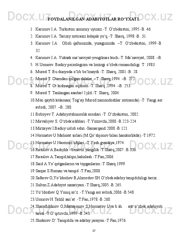 FOYDALANILGAN ADABIYOTLAR RО‘YXATI.
1. Karimov I.A. Turkiston umumiy uyimiz.-T: О‘zbekiston, 1995.-B. 46. 
2. Karimov I.A. Tarixiy xotirasiz kelajak yо‘q.-T: Sharq, 1998.-B. 31.
3. Karimov   I.A   .   Olloh   qalbimizda,   yuragimizda.   –T:   О‘zbekiston,   1999.-B.
32.
4. Karimov I.A. Yuksak ma’naviyat-yengilmas kuch.-T: Ma’naviyat, 2008. –B.
5. H.Umurov. Badiiy psixologizm va hozirgi o’zbek romanchiligi. T: 1983
6. Murod T. Bu dunyoda о‘lib bо‘lmaydi.-T: Sharq, 2001.-B. 28.
7. Murod T. Otamdan qolgan dalalar. –T: Sharq,1994. –B. 272.
8. Murod T. Ot kishnagan oqshom.-T: Sharq ,1994. –B. 253.
9. Murod T. Tanlangan asarlar/ I jild.-T: Sharq, 2004.
10. Men qaytib kelaman( Tog‘ay Murod zamondoshlar xotirasida).-T: Yangi asr
avlodi, 2007. –B. 280.
11. Boboyev T. Adabiyotshunoslik asoslari.-T:  О ‘zbekiston, 2002.
12. Mirvaliyev S.  О ‘zbek adiblari.-T:Yozuvchi,2000.-B.223-224. 
13. Mirzayev I.Badiiy uslub sehri.-Samarqand:2000.-B.121.
14. Normatov U.Mahorat sirlari.(M.Q о ‘shjonov bilan hamkorlikda).-T.1972.
15. Normatov U.Nasrimiz ufqlari.-T:Yosh gvardiya,1974.
16. Rasulov A.Badiylik –bezavol yangilik.-T:Sharq,2007.-B.336.
17. Rasulov A.Tanqid,talqin,baholash.-T:Fan,2006.
18. Said A.Yо‘qotganlarim va topganlarim.-T:Sharq.1999.
19. Sanjar S.Roman va tanqid.-T:Fan,2008.
20. Safarov O,Y о ‘ldoshev B,Ahmedov SH. О ‘zbek adabiy tanqidchiligi tarixi. .
21. Sulton Z.Adabiyot nazariyasi.-T:Sharq,2005.-B.265.
22. Yо‘ldoshev Q.Yoniq sо‘z .-T:Yangi asr avlodi,2006.-B.548.
23. Umurov H.Tahlil san’at .-T:Fan,1978.-B.260.
24. Sharafiddinov O,Mamajonov S,Normatov Uva b.sh.       asr   о ‘zbek adabiyoti
tarixi.-T: О ‘qituvchi,1999.-B.243.
25. Shokirov  О ‘.Tanqidchi va adabiy jarayon.-T:Fan,1976.
37