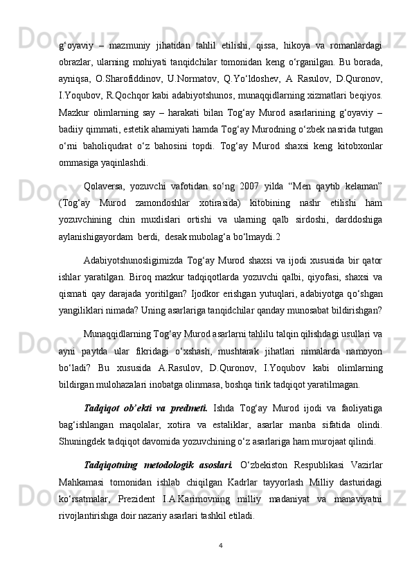 g‘oyaviy   –   mazmuniy   jihatidan   tahlil   etilishi,   qissa,   hikoya   va   romanlardagi
obrazlar,   ularning   mohiyati   tanqidchilar   tomonidan   keng   о ‘rganilgan.   Bu   borada,
ayniqsa,   O.Sharofiddinov,   U.Normatov,   Q.Y о ‘ldoshev,   A   Rasulov,   D.Quronov,
I.Yoqubov, R.Qochqor kabi adabiyotshunos, munaqqidlarning xizmatlari beqiyos.
Mazkur   olimlarning   say   –   harakati   bilan   Tog‘ay   Murod   asarlarining   g‘oyaviy   –
badiiy qimmati, estetik ahamiyati hamda Tog‘ay Murodning  о ‘zbek nasrida tutgan
о ‘rni   baholiqudrat   о ‘z   bahosini   topdi.   Tog‘ay   Murod   shaxsi   keng   kitobxonlar
ommasiga yaqinlashdi.
Qolaversa,   yozuvchi   vafotidan   s о ‘ng   2007   yilda   “Men   qaytib   kelaman”
(Tog‘ay   Murod   zamondoshlar   xotirasida)   kitobining   nashr   etilishi   ham
yozuvchining   chin   muxlislari   ortishi   va   ularning   qalb   sirdoshi,   darddoshiga
aylanishigayordam  berdi,  desak mubolag‘a b о ‘lmaydi.2
Adabiyotshunosligimizda   Tog‘ay   Murod   shaxsi   va   ijodi   xususida   bir   qator
ishlar   yaratilgan.   Biroq   mazkur   tadqiqotlarda   yozuvchi   qalbi,   qiyofasi,   shaxsi   va
qismati   qay   darajada   yoritilgan?   Ijodkor   erishgan   yutuqlari,   adabiyotga   q о ‘shgan
yangiliklari nimada? Uning asarlariga tanqidchilar qanday munosabat bildirishgan?
Munaqqidlarning Tog‘ay Murod asarlarni tahlilu talqin qilishdagi usullari va
ayni   paytda   ular   fikridagi   о ‘xshash,   mushtarak   jihatlari   nimalarda   namoyon
b о ‘ladi?   Bu   xususida   A.Rasulov,   D.Quronov,   I.Yoqubov   kabi   olimlarning
bildirgan mulohazalari inobatga olinmasa, boshqa tirik tadqiqot yaratilmagan. 
Tadqiqot   ob’ekti   va   predmeti.   Ishda   Tog‘ay   Murod   ijodi   va   faoliyatiga
bag‘ishlangan   maqolalar,   xotira   va   estaliklar,   asarlar   manba   sifatida   olindi.
Shuningdek tadqiqot davomida yozuvchining  о ‘z asarlariga ham murojaat qilindi. 
Tadqiqotning   metodologik   asoslari.   О ‘zbekiston   Respublikasi   Vazirlar
Mahkamasi   tomonidan   ishlab   chiqilgan   Kadrlar   tayyorlash   Milliy   dasturidagi
k о ‘rsatmalar,   Prezident   I.A.Karimovning   milliy   madaniyat   va   manaviyatni
rivojlantirishga doir nazariy asarlari tashkil etiladi. 
4