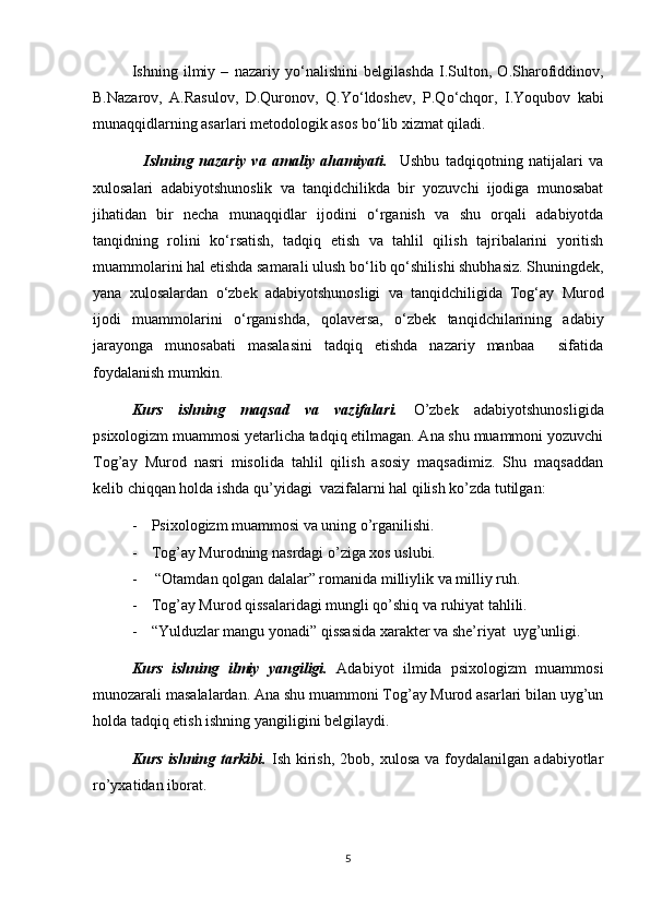 Ishning   ilmiy   –   nazariy   y о ‘nalishini   belgilashda   I.Sulton,   O.Sharofiddinov,
B.Nazarov,   A.Rasulov,   D.Quronov,   Q.Y о ‘ldoshev,   P.Q о ‘chqor,   I.Yoqubov   kabi
munaqqidlarning asarlari metodologik asos b о ‘lib xizmat qiladi. 
    Ishning   nazariy   va   amaliy   ahamiyati.     Ushbu   tadqiqotning   natijalari   va
xulosalari   adabiyotshunoslik   va   tanqidchilikda   bir   yozuvchi   ijodiga   munosabat
jihatidan   bir   necha   munaqqidlar   ijodini   о ‘rganish   va   shu   orqali   adabiyotda
tanqidning   rolini   k о ‘rsatish,   tadqiq   etish   va   tahlil   qilish   tajribalarini   yoritish
muammolarini hal etishda samarali ulush b о ‘lib q о ‘shilishi shubhasiz. Shuningdek,
yana   xulosalardan   о ‘zbek   adabiyotshunosligi   va   tanqidchiligida   Tog‘ay   Murod
ijodi   muammolarini   о ‘rganishda,   qolaversa,   о ‘zbek   tanqidchilarining   adabiy
jarayonga   munosabati   masalasini   tadqiq   etishda   nazariy   manbaa     sifatida
foydalanish mumkin.
Kurs   ishning   maqsad   va   vazifalari.   O’zbek   adabiyotshunosligida
psixologizm muammosi yetarlicha tadqiq etilmagan. Ana shu muammoni yozuvchi
Tog’ay   Murod   nasri   misolida   tahlil   qilish   asosiy   maqsadimiz.   Shu   maqsaddan
kelib chiqqan holda ishda qu’yidagi  vazifalarni hal qilish ko’zda tutilgan:
- Psixologizm muammosi va uning o’rganilishi.
- Tog’ay Murodning nasrdagi o’ziga xos uslubi.
-  “Otamdan qolgan dalalar” romanida milliylik va milliy ruh.
- Tog’ay Murod qissalaridagi mungli qo’shiq va ruhiyat tahlili.
- “Yulduzlar mangu yonadi” qissasida xarakter va she’riyat  uyg’unligi.
Kurs   ishning   ilmiy   yangiligi.   Adabiyot   ilmida   psixologizm   muammosi
munozarali masalalardan. Ana shu muammoni Tog’ay Murod asarlari bilan uyg’un
holda tadqiq etish ishning yangiligini belgilaydi.
Kurs  ishning  tarkibi.   Ish  kirish,   2bob,  xulosa  va   foydalanilgan  adabiyotlar
ro’yxatidan iborat.
5 