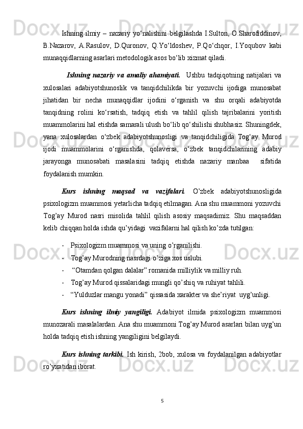 Ishning   ilmiy   –   nazariy   y о ‘nalishini   belgilashda   I.Sulton,   O.Sharofiddinov,
B.Nazarov,   A.Rasulov,   D.Quronov,   Q.Y о ‘ldoshev,   P.Q о ‘chqor,   I.Yoqubov   kabi
munaqqidlarning asarlari metodologik asos b о ‘lib xizmat qiladi. 
    Ishning   nazariy   va   amaliy   ahamiyati.     Ushbu   tadqiqotning   natijalari   va
xulosalari   adabiyotshunoslik   va   tanqidchilikda   bir   yozuvchi   ijodiga   munosabat
jihatidan   bir   necha   munaqqidlar   ijodini   о ‘rganish   va   shu   orqali   adabiyotda
tanqidning   rolini   k о ‘rsatish,   tadqiq   etish   va   tahlil   qilish   tajribalarini   yoritish
muammolarini hal etishda samarali ulush b о ‘lib q о ‘shilishi shubhasiz. Shuningdek,
yana   xulosalardan   о ‘zbek   adabiyotshunosligi   va   tanqidchiligida   Tog‘ay   Murod
ijodi   muammolarini   о ‘rganishda,   qolaversa,   о ‘zbek   tanqidchilarining   adabiy
jarayonga   munosabati   masalasini   tadqiq   etishda   nazariy   manbaa     sifatida
foydalanish mumkin.
Kurs   ishning   maqsad   va   vazifalari.   O’zbek   adabiyotshunosligida
psixologizm muammosi yetarlicha tadqiq etilmagan. Ana shu muammoni yozuvchi
Tog’ay   Murod   nasri   misolida   tahlil   qilish   asosiy   maqsadimiz.   Shu   maqsaddan
kelib chiqqan holda ishda qu’yidagi  vazifalarni hal qilish ko’zda tutilgan:
- Psixologizm muammosi va uning o’rganilishi.
- Tog’ay Murodning nasrdagi o’ziga xos uslubi.
-  “Otamdan qolgan dalalar” romanida milliylik va milliy ruh.
- Tog’ay Murod qissalaridagi mungli qo’shiq va ruhiyat tahlili.
- “Yulduzlar mangu yonadi” qissasida xarakter va she’riyat  uyg’unligi.
Kurs   ishning   ilmiy   yangiligi.   Adabiyot   ilmida   psixologizm   muammosi
munozarali masalalardan. Ana shu muammoni Tog’ay Murod asarlari bilan uyg’un
holda tadqiq etish ishning yangiligini belgilaydi.
Kurs  ishning  tarkibi.   Ish  kirish,   2bob,  xulosa  va   foydalanilgan  adabiyotlar
ro’yxatidan iborat.
5
